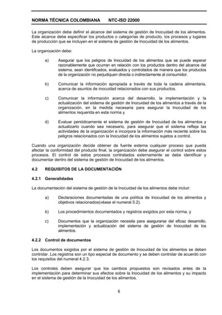 NORMA TÉCNICA COLOMBIANA NTC-ISO 22000
6
La organización debe definir el alcance del sistema de gestión de Inocuidad de los alimentos.
Este alcance debe especificar los productos o categorías de producto, los procesos y lugares
de producción que se incluyen en el sistema de gestión de Inocuidad de los alimentos.
La organización debe:
a) Asegurar que los peligros de Inocuidad de los alimentos que se puede esperar
razonablemente que ocurran en relación con los productos dentro del alcance del
sistema, sean identificados, evaluados y controlados de manera que los productos
de la organización no perjudiquen directa o indirectamente al consumidor.
b) Comunicar la información apropiada a través de toda la cadena alimentaria,
acerca de asuntos de inocuidad relacionados con sus productos.
c) Comunicar la información acerca del desarrollo, la implementación y la
actualización del sistema de gestión de Inocuidad de los alimentos a través de la
organización, en la medida necesaria para asegurar la Inocuidad de los
alimentos requerida en esta norma y
d) Evaluar periódicamente el sistema de gestión de Inocuidad de los alimentos y
actualizarlo cuando sea necesario, para asegurar que el sistema refleja las
actividades de la organización e incorpora la información más reciente sobre los
peligros relacionados con la Inocuidad de los alimentos sujetos a control.
Cuando una organización decide obtener de fuente externa cualquier proceso que pueda
afectar la conformidad del producto final, la organización debe asegurar el control sobre estos
procesos. El control de estos procesos contratados externamente se debe identificar y
documentar dentro del sistema de gestión de Inocuidad de los alimentos.
4.2 REQUISITOS DE LA DOCUMENTACIÓN
4.2.1 Generalidades
La documentación del sistema de gestión de la Inocuidad de los alimentos debe incluir:
a) Declaraciones documentadas de una política de Inocuidad de los alimentos y
objetivos relacionados(véase el numeral 5.2).
b) Los procedimientos documentados y registros exigidos por esta norma, y
c) Documentos que la organización necesita para asegurarse del eficaz desarrollo,
implementación y actualización del sistema de gestión de Inocuidad de los
alimentos.
4.2.2 Control de documentos
Los documentos exigidos por el sistema de gestión de Inocuidad de los alimentos se deben
controlar. Los registros son un tipo especial de documento y se deben controlar de acuerdo con
los requisitos del numeral 4.2.3.
Los controles deben asegurar que los cambios propuestos son revisados antes de la
implementación para determinar sus efectos sobre la Inocuidad de los alimentos y su impacto
en el sistema de gestión de la Inocuidad de los alimentos.
 
