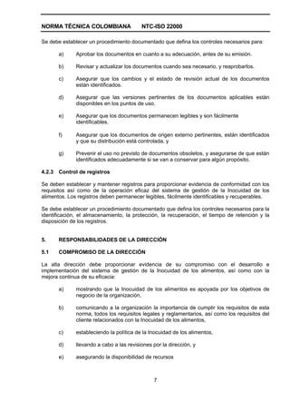 NORMA TÉCNICA COLOMBIANA NTC-ISO 22000
7
Se debe establecer un procedimiento documentado que defina los controles necesarios para:
a) Aprobar los documentos en cuanto a su adecuación, antes de su emisión.
b) Revisar y actualizar los documentos cuando sea necesario, y reaprobarlos.
c) Asegurar que los cambios y el estado de revisión actual de los documentos
están identificados.
d) Asegurar que las versiones pertinentes de los documentos aplicables están
disponibles en los puntos de uso.
e) Asegurar que los documentos permanecen legibles y son fácilmente
identificables.
f) Asegurar que los documentos de origen externo pertinentes, están identificados
y que su distribución está controlada, y
g) Prevenir el uso no previsto de documentos obsoletos, y asegurarse de que están
identificados adecuadamente si se van a conservar para algún propósito.
4.2.3 Control de registros
Se deben establecer y mantener registros para proporcionar evidencia de conformidad con los
requisitos así como de la operación eficaz del sistema de gestión de la Inocuidad de los
alimentos. Los registros deben permanecer legibles, fácilmente identificables y recuperables.
Se debe establecer un procedimiento documentado que defina los controles necesarios para la
identificación, el almacenamiento, la protección, la recuperación, el tiempo de retención y la
disposición de los registros.
5. RESPONSABILIDADES DE LA DIRECCIÓN
5.1 COMPROMISO DE LA DIRECCIÓN
La alta dirección debe proporcionar evidencia de su compromiso con el desarrollo e
implementación del sistema de gestión de la Inocuidad de los alimentos, así como con la
mejora continua de su eficacia:
a) mostrando que la Inocuidad de los alimentos es apoyada por los objetivos de
negocio de la organización,
b) comunicando a la organización la importancia de cumplir los requisitos de esta
norma, todos los requisitos legales y reglamentarios, así como los requisitos del
cliente relacionados con la Inocuidad de los alimentos,
c) estableciendo la política de la Inocuidad de los alimentos,
d) llevando a cabo a las revisiones por la dirección, y
e) asegurando la disponibilidad de recursos
 