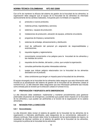 NORMA TÉCNICA COLOMBIANA NTC-ISO 22000
10
Con el fin de mantener la eficacia del sistema de gestión de la Inocuidad de los alimentos, la
organización debe asegurar que el equipo de la Inocuidad de los alimentos es informado
oportunamente de los cambios realizados, incluyendo pero no limitado a lo siguiente:
a) productos o nuevos productos.
b) materias primas, ingredientes y servicios.
c) sistemas y equipos de producción.
d) instalaciones de producción, ubicación de equipos, ambiente circundante.
e) programas de limpieza y saneamiento
f) sistemas de embalaje, almacenamiento y distribución.
g) nivel de calificación del personal y/o asignación de responsabilidades y
autorizaciones.
h) requisitos legales y reglamentarios.
i) conocimiento concerniente a los peligros para la Inocuidad de los alimentos y
las medidas de control.
j) requisitos de los clientes, del sector, y otros, que cumpla la organización.
k) consultas pertinentes de partes interesadas externas.
l) quejas que indican peligros relacionados con la Inocuidad de los alimentos
asociados con el producto.
m) otras condiciones que tengan un impacto para la Inocuidad de los alimentos.
El equipo encargado de la Inocuidad de los alimentos debe asegurar que esta información está
incluida en la actualización del sistema de gestión de la Inocuidad de los alimentos (véase el
numeral 8.5.2). La alta dirección debe asegurarse que esa información pertinente sea incluida
como entrada para la revisión por la dirección (véase el numeral 5.8.2).
5.7 PREPARACIÓN Y RESPUESTA ANTE EMERGENCIAS
La alta dirección debe establecer, implementar y mantener procedimientos para gestionar
potenciales situaciones de emergencia y accidentes que puedan tener impacto en la Inocuidad
de los alimentos y que puedan ser pertinentes a la función de la organización en la cadena
alimentaria.
5.8 REVISIÓN POR LA DIRECCIÓN
5.8.1 Generalidades
La alta dirección debe revisar el sistema de gestión de la Inocuidad de los alimentos de la
organización a intervalos planificados, para asegurarse de su conveniencia, adecuación y
eficacia continuas. Esta revisión debe incluir la evaluación de las oportunidades de mejora y la
necesidad de efectuar cambios en el sistema de gestión de la Inocuidad de los alimentos,
incluyendo la política de la Inocuidad de los alimentos.
 