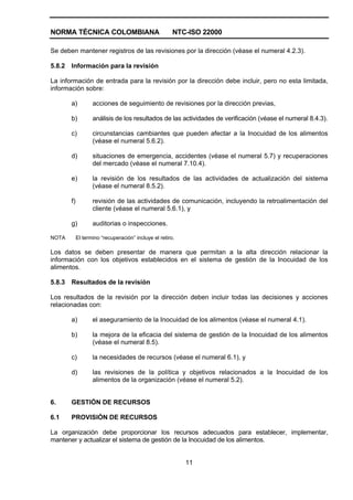 NORMA TÉCNICA COLOMBIANA NTC-ISO 22000
11
Se deben mantener registros de las revisiones por la dirección (véase el numeral 4.2.3).
5.8.2 Información para la revisión
La información de entrada para la revisión por la dirección debe incluir, pero no esta limitada,
información sobre:
a) acciones de seguimiento de revisiones por la dirección previas,
b) análisis de los resultados de las actividades de verificación (véase el numeral 8.4.3).
c) circunstancias cambiantes que pueden afectar a la Inocuidad de los alimentos
(véase el numeral 5.6.2).
d) situaciones de emergencia, accidentes (véase el numeral 5.7) y recuperaciones
del mercado (véase el numeral 7.10.4).
e) la revisión de los resultados de las actividades de actualización del sistema
(véase el numeral 8.5.2).
f) revisión de las actividades de comunicación, incluyendo la retroalimentación del
cliente (véase el numeral 5.6.1), y
g) auditorias o inspecciones.
NOTA El termino “recuperación” incluye el retiro.
Los datos se deben presentar de manera que permitan a la alta dirección relacionar la
información con los objetivos establecidos en el sistema de gestión de la Inocuidad de los
alimentos.
5.8.3 Resultados de la revisión
Los resultados de la revisión por la dirección deben incluir todas las decisiones y acciones
relacionadas con:
a) el aseguramiento de la Inocuidad de los alimentos (véase el numeral 4.1).
b) la mejora de la eficacia del sistema de gestión de la Inocuidad de los alimentos
(véase el numeral 8.5).
c) la necesidades de recursos (véase el numeral 6.1), y
d) las revisiones de la política y objetivos relacionados a la Inocuidad de los
alimentos de la organización (véase el numeral 5.2).
6. GESTIÓN DE RECURSOS
6.1 PROVISIÓN DE RECURSOS
La organización debe proporcionar los recursos adecuados para establecer, implementar,
mantener y actualizar el sistema de gestión de la Inocuidad de los alimentos.
 