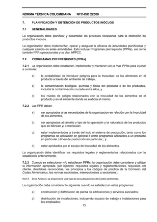 NORMA TÉCNICA COLOMBIANA NTC-ISO 22000
13
7. PLANIFICACIÓN Y OBTENCIÓN DE PRODUCTOS INÓCUOS
7.1 GENERALIDADES
La organización debe planificar y desarrollar los procesos necesarios para la obtención de
productos inocuos.
La organización debe implementar, operar y asegurar la eficacia de actividades planificadas y
cualquier cambio en estas actividades. Esto incluye Programas prerrequisito (PPRs), así como
también PPR operacionales y /o plan APPCC.
7.2 PROGRAMAS PRERREQUISITO (PPRs)
7.2.1 La organización debe establecer, implementar y mantener uno o más PPRs para ayudar
a controlar:
a) la probabilidad de introducir peligros para la Inocuidad de los alimentos en el
producto a través del ambiente de trabajo,
b) la contaminación biológica, química y física del producto o de los productos,
incluida la contaminación cruzada entre ellos, y
c) los niveles de peligro relacionados con la Inocuidad de los alimentos en el
producto y en el ambiente donde se elabora el mismo.
7.2.2 Los PPR deben
a) ser apropiados a las necesidades de la organizacion en relación con la Inocuidad
de los alimentos,
b) ser apropiados al tamaño y tipo de la operación y la naturaleza de los productos
que se fabrican y/ o manipulan
c) estar implementados a través del todo el sistema de producción, tanto como los
programas de aplicación en general ó como programas aplicables a un producto
en particular o línea de producción en particular,, y
d) estar aprobados por el equipo de Inocuidad de los alimentos.
La organización debe identificar los requisitos legales y reglamentarios relacionados con lo
establecido anteriormente.
7.2.3 Cuando se seleccionan y/o establecen PPRs, la organización debe considerar y utilizar
la información apropiada (por ejemplo: requisitos legales y reglamentaciones, requisitos del
cliente, directrices reconocidas, los principios y los códigos de práctica de la Comisión del
Codex Alimentarius, las normas nacionales, internacionales o sectoriales).
NOTA En el Anexo C se proporciona una lista de las publicaciones del Codex pertinentes.
La organización debe considerar lo siguiente cuando se establezcan estos programas:
a) construcción y distribución de planta de edificaciones y servicios asociados;
b) distribución de instalaciones, incluyendo espacio de trabajo e instalaciones para
los empleados;
 