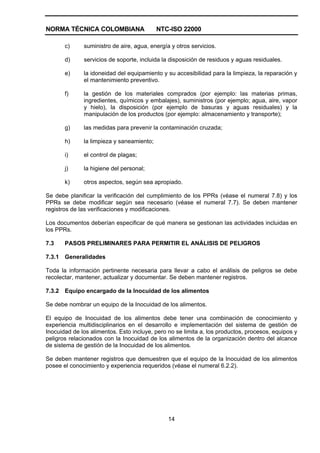 NORMA TÉCNICA COLOMBIANA NTC-ISO 22000
14
c) suministro de aire, agua, energía y otros servicios.
d) servicios de soporte, incluida la disposición de residuos y aguas residuales.
e) la idoneidad del equipamiento y su accesibilidad para la limpieza, la reparación y
el mantenimiento preventivo.
f) la gestión de los materiales comprados (por ejemplo: las materias primas,
ingredientes, químicos y embalajes), suministros (por ejemplo; agua, aire, vapor
y hielo), la disposición (por ejemplo de basuras y aguas residuales) y la
manipulación de los productos (por ejemplo: almacenamiento y transporte);
g) las medidas para prevenir la contaminación cruzada;
h) la limpieza y saneamiento;
i) el control de plagas;
j) la higiene del personal;
k) otros aspectos, según sea apropiado.
Se debe planificar la verificación del cumplimiento de los PPRs (véase el numeral 7.8) y los
PPRs se debe modificar según sea necesario (véase el numeral 7.7). Se deben mantener
registros de las verificaciones y modificaciones.
Los documentos deberían especificar de qué manera se gestionan las actividades incluidas en
los PPRs.
7.3 PASOS PRELIMINARES PARA PERMITIR EL ANÁLISIS DE PELIGROS
7.3.1 Generalidades
Toda la información pertinente necesaria para llevar a cabo el análisis de peligros se debe
recolectar, mantener, actualizar y documentar. Se deben mantener registros.
7.3.2 Equipo encargado de la Inocuidad de los alimentos
Se debe nombrar un equipo de la Inocuidad de los alimentos.
El equipo de Inocuidad de los alimentos debe tener una combinación de conocimiento y
experiencia multidisciplinarios en el desarrollo e implementación del sistema de gestión de
Inocuidad de los alimentos. Esto incluye, pero no se limita a, los productos, procesos, equipos y
peligros relacionados con la Inocuidad de los alimentos de la organización dentro del alcance
de sistema de gestión de la Inocuidad de los alimentos.
Se deben mantener registros que demuestren que el equipo de la Inocuidad de los alimentos
posee el conocimiento y experiencia requeridos (véase el numeral 6.2.2).
 
