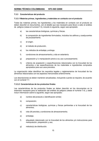 NORMA TÉCNICA COLOMBIANA NTC-ISO 22000
15
7.3.3 Características del producto
7.3.3.1 Materias primas, ingredientes y materiales en contacto con el producto
Todas las materias primas, los ingredientes y los materiales en contacto con el producto se
deben describir en documentos, con el detalle que sea necesario para llevar a cabo el análisis
de peligros (véase el numeral 7.4), incluido lo siguiente, según sea apropiado:
a) las características biológicas, químicas y físicas.
b) la composición de ingredientes formulados, incluidos los aditivos y coadyuvantes
de procesamiento.
c) el origen.
d) el método de producción.
e) los métodos de embalaje y entrega.
f) condiciones de almacenamiento y vida en estantería.
g) preparación y/ o manipulación previo a su uso o procesamiento.
h) criterios de aceptación o especificaciones relacionados con la Inocuidad de los
alimentos o las especificaciones de los materiales e ingredientes comprados
apropiados para sus usos previstos.
La organización debe identificar los requisitos legales y reglamentarios de Inocuidad de los
alimentos relacionados con los aspectos mencionados anteriormente.
Las descripciones se deben mantener actualizadas, incluyendo cuando se requiere, de acuerdo
con el numeral 7.7.
7.3.3.2 Características de los productos finales
Las características de los productos finales se deben describir en los documentos en la
extensión necesaria para la realización del análisis de peligros (véase el numeral 7.4), y debe
incluir información sobre lo siguiente, según sea apropiado:
a) nombre del producto o identificación similar;
b) composición;
c) características biológicas, químicas y físicas pertinentes a la Inocuidad de los
alimentos;
d) vida útil prevista y condiciones de almacenamiento;
e) embalaje;
f) etiquetado relacionado con la Inocuidad de los alimentos y/o instrucciones para
manipulación, preparación y uso;
g) método(s) de distribución.
 