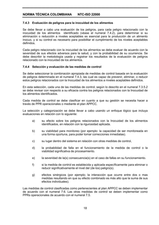 NORMA TÉCNICA COLOMBIANA NTC-ISO 22000
18
7.4.3 Evaluación de peligros para la inocuidad de los alimentos
Se debe llevar a cabo una evaluación de los peligros, para cada peligro relacionado con la
inocuidad de los alimentos identificado (véase el numeral 7.4.2), para determinar si su
eliminación o reducción a niveles aceptables es esencial para la producción de un alimento
inocuo, y si su control es necesario para posibilitar el cumplimiento de los niveles aceptables
definidos.
Cada peligro relacionado con la inocuidad de los alimentos se debe evaluar de acuerdo con la
severidad de sus efectos adversos para la salud, y con la probabilidad de su ocurrencia. Se
debe describir la metodología usada y registrar los resultados de la evaluación de peligros
relacionado con la inocuidad de los alimentos.
7.4.4 Selección y evaluación de las medidas de control
Se debe seleccionar la combinación apropiada de medidas de control basada en la evaluación
de peligros determinada en el numeral 7.4.3, las cual es capaz de prevenir, eliminar, o reducir
estos peligros relacionados con la Inocuidad de los alimentos a niveles aceptables definidos.
En esta selección, cada una de las medidas de control, según lo descrito en el numeral 7.3.5.2
se debe revisar con respecto a su eficacia contra los peligros relacionados con la Inocuidad de
los alimentos identificados.
Cada medida de control se debe clasificar en cuanto a que su gestión se necesita hacer a
través de PPR operacionales o mediante el plan APPCC.
La selección y categorización se debe llevar a cabo usando un enfoque lógico que incluya
evaluaciones en relación con lo siguiente:
a) su efecto sobre los peligros relacionados con la Inocuidad de los alimentos
identificados, en relación con la rigurosidad aplicada.
b) su viabilidad para monitoreo (por ejemplo: la capacidad de ser monitoreada en
una forma oportuna, para poder tomar correcciones inmediatas).
c) su lugar dentro del sistema en relación con otras medidas de control,
d) la probabilidad de falla en el funcionamiento de la medida de control o la
viabilidad significativa de procesamiento.
e) la severidad de la(s) consecuencia(s) en el caso de fallas en su funcionamiento.
f) si la medida de control es establecida y aplicada específicamente para eliminar o
reducir significativamente el nivel del (de los) peligro(s).
g) efectos sinérgicos (por ejemplo; la interacción que ocurre entre dos o mas
medidas resultando en que su efecto combinado es más alto que la suma de sus
efectos individuales).
Las medidas de control clasificadas como pertenecientes al plan APPCC se deben implementar
de acuerdo con el numeral 7.6. Las otras medidas de control se deben implementar como
PPRs operacionales de acuerdo con el numeral 7.5.
 