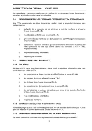 NORMA TÉCNICA COLOMBIANA NTC-ISO 22000
19
La metodología y parámetros usados para la clasificación se deben describir en documentos y
se deben registrar los resultados de la evaluación.
7.5 ESTABLECIMIENTO DE LOS PROGRAMAS PREREQUISITO (PPRs) OPERACIONALES
Los PPRs operacionales se deben documentar y deben incluir la siguiente información para
cada programa:
a) peligro(s) de la Inocuidad de los alimentos a controlar mediante el programa
(véase el numeral 7.4.4);
b) medida(s) de control (véase el numeral 7.4.4);
c) procedimientos de monitoreo que demuestran que los PPRs operacionales están
implementados.
d) correcciones y acciones correctivas que se van a tomar si el monitoreo muestra que el
PPR operacional no está bajo control (véanse los numerales 7.10.1 y 7.10.2,
respectivamente);
e) responsabilidades y autoridades;
f) registro(s) de monitoreo
7.6 ESTABLECIMIENTO DEL PLAN APPCC
7.6.1 Plan APPCC
El plan APPCC debe estar documentado y debe incluir la siguiente información para cada
punto de control crítico (PCC):
a) los peligros que se deben controlar en el PCC (véase el numeral 7.4.4);
b) las medidas de control (véase el numeral 7.4.4);
c) los límites críticos (véase el numeral 7.6.3);
d) los procedimientos de monitoreo (véase el numeral 7.6.4);
e) las correcciones y acciones correctivas por tomar si se exceden los límites
críticos (véase el numeral 7.6.5);
f) responsabilidades y autoridades;
g) registros del monitoreo.
7.6.2 Identificación de los puntos de control crítico (PCC)
Para cada peligro que va a ser controlado por el plan APPCC se debe identificar el (los) PCC(s)
para las medidas de control identificadas. (véase el numeral 7.4.4),
7.6.3 Determinación de los límites críticos para los puntos de control crítico
Se deben determinar los límites críticos para el monitoreo establecido para cada PCC.
 