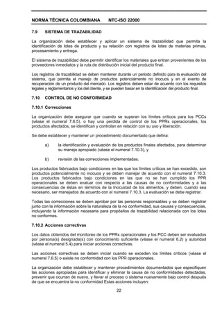 NORMA TÉCNICA COLOMBIANA NTC-ISO 22000
22
7.9 SISTEMA DE TRAZABILIDAD
La organización debe establecer y aplicar un sistema de trazabilidad que permita la
identificación de lotes de producto y su relación con registros de lotes de materias primas,
procesamiento y entrega.
El sistema de trazabilidad debe permitir identificar los materiales que entran provenientes de los
proveedores inmediatos y la ruta de distribución inicial del producto final.
Los registros de trazabilidad se deben mantener durante un periodo definido para la evaluación del
sistema, que permita el manejo de productos potencialmente no inocuos y en el evento de
recuperación de un producto del mercado. Los registros deben estar de acuerdo con los requisitos
legales y reglamentarios y los del cliente, y se pueden basar en la identificación del producto final.
7.10 CONTROL DE NO CONFORMIDAD
7.10.1 Correcciones
La organización debe asegurar que cuando se superan los límites críticos para los PCCs
(véase el numeral 7.6.5), o hay una perdida de control de los PPRs operacionales, los
productos afectados, se identifican y controlan en relación con su uso y liberación.
Se debe establecer y mantener un procedimiento documentado que defina:
a) la identificación y evaluación de los productos finales afectados, para determinar
su manejo apropiado (véase el numeral 7.10.3), y
b) revisión de las correcciones implementadas.
Los productos fabricados bajo condiciones en las que los límites críticos se han excedido, son
productos potencialmente no inocuos y se deben manejar de acuerdo con el numeral 7.10.3.
Los productos fabricados bajo condiciones en las que no se han cumplido los PPR
operacionales se deben evaluar con respecto a las causas de no conformidades y a las
consecuencias de éstas en términos de la Inocuidad de los alimentos, y deben, cuando sea
necesario, ser manejados de acuerdo con el numeral 7.10.3. La evaluación se debe registrar.
Todas las correcciones se deben aprobar por las personas responsables y se deben registrar
junto con la información sobre la naturaleza de la no conformidad, sus causas y consecuencias,
incluyendo la información necesaria para propósitos de trazabilidad relacionada con los lotes
no conformes.
7.10.2 Acciones correctivas
Los datos obtenidos del monitoreo de los PPRs operacionales y los PCC deben ser evaluados
por persona(s) designada(s) con conocimiento suficiente (véase el numeral 6.2) y autoridad
(véase el numeral 5.4) para iniciar acciones correctivas.
Las acciones correctivas se deben iniciar cuando se exceden los límites críticos (véase el
numeral 7.6.5) o existe no conformidad con los PPR operacionales.
La organización debe establecer y mantener procedimientos documentados que especifiquen
las acciones apropiadas para identificar y eliminar la causa de no conformidades detectadas,
prevenir que ocurran de nuevo, y llevar el proceso o sistema nuevamente bajo control después
de que se encuentra la no conformidad Estas acciones incluyen:
 