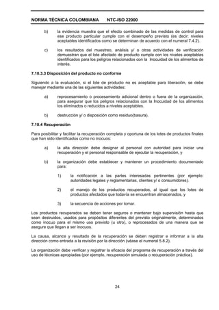 NORMA TÉCNICA COLOMBIANA NTC-ISO 22000
24
b) la evidencia muestra que el efecto combinado de las medidas de control para
ese producto particular cumple con el desempeño previsto (es decir: niveles
aceptables identificados como se determinan de acuerdo con el numeral 7.4.2).
c) los resultados del muestreo, análisis y/ o otras actividades de verificación
demuestran que el lote afectado de producto cumple con los niveles aceptables
identificados para los peligros relacionados con la Inocuidad de los alimentos de
interés.
7.10.3.3 Disposición del producto no conforme
Siguiendo a la evaluación, si el lote de producto no es aceptable para liberación, se debe
manejar mediante una de las siguientes actividades:
a) reprocesamiento o procesamiento adicional dentro o fuera de la organización,
para asegurar que los peligros relacionados con la Inocuidad de los alimentos
los eliminados o reducidos a niveles aceptables.
b) destrucción y/ o disposición como residuo(basura).
7.10.4 Recuperación
Para posibilitar y facilitar la recuperación completa y oportuna de los lotes de productos finales
que han sido identificados como no inocuos:
a) la alta dirección debe designar al personal con autoridad para iniciar una
recuperación y el personal responsable de ejecutar la recuperación, y
b) la organización debe establecer y mantener un procedimiento documentado
para:
1) la notificación a las partes interesadas pertinentes (por ejemplo:
autoridades legales y reglamentarias, clientes y/ o consumidores).
2) el manejo de los productos recuperados, al igual que los lotes de
productos afectados que todavía se encuentran almacenados, y
3) la secuencia de acciones por tomar.
Los productos recuperados se deben tener seguros o mantener bajo supervisión hasta que
sean destruidos, usados para propósitos diferentes del previsto originalmente, determinados
como inocuo para el mismo uso previsto (u otro), o reprocesados de una manera que se
asegure que llegan a ser inocuos.
La causa, alcance y resultado de la recuperación se deben registrar e informar a la alta
dirección como entrada a la revisión por la dirección (véase el numeral 5.8.2).
La organización debe verificar y registrar la eficacia del programa de recuperación a través del
uso de técnicas apropiadas (por ejemplo, recuperación simulada o recuperación práctica).
 