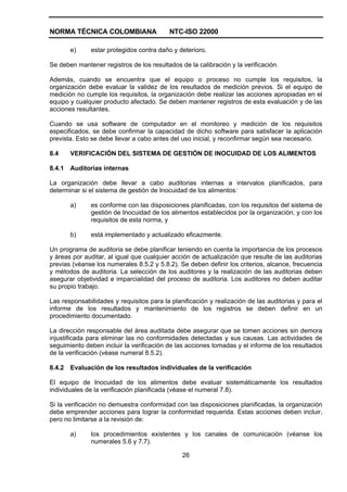 NORMA TÉCNICA COLOMBIANA NTC-ISO 22000
26
e) estar protegidos contra daño y deterioro.
Se deben mantener registros de los resultados de la calibración y la verificación.
Además, cuando se encuentra que el equipo o proceso no cumple los requisitos, la
organización debe evaluar la validez de los resultados de medición previos. Si el equipo de
medición no cumple los requisitos, la organización debe realizar las acciones apropiadas en el
equipo y cualquier producto afectado. Se deben mantener registros de esta evaluación y de las
acciones resultantes.
Cuando se usa software de computador en el monitoreo y medición de los requisitos
especificados, se debe confirmar la capacidad de dicho software para satisfacer la aplicación
prevista. Esto se debe llevar a cabo antes del uso inicial, y reconfirmar según sea necesario.
8.4 VERIFICACIÓN DEL SISTEMA DE GESTIÓN DE INOCUIDAD DE LOS ALIMENTOS
8.4.1 Auditorias internas
La organización debe llevar a cabo auditorias internas a intervalos planificados, para
determinar si el sistema de gestión de Inocuidad de los alimentos:
a) es conforme con las disposiciones planificadas, con los requisitos del sistema de
gestión de Inocuidad de los alimentos establecidos por la organización, y con los
requisitos de esta norma, y
b) está implementado y actualizado eficazmente.
Un programa de auditoria se debe planificar teniendo en cuenta la importancia de los procesos
y áreas por auditar, al igual que cualquier acción de actualización que resulte de las auditorias
previas (véanse los numerales 8.5.2 y 5.8.2). Se deben definir los criterios, alcance, frecuencia
y métodos de auditoria. La selección de los auditores y la realización de las auditorias deben
asegurar objetividad e imparcialidad del proceso de auditoria. Los auditores no deben auditar
su propio trabajo.
Las responsabilidades y requisitos para la planificación y realización de las auditorias y para el
informe de los resultados y mantenimiento de los registros se deben definir en un
procedimiento documentado.
La dirección responsable del área auditada debe asegurar que se tomen acciones sin demora
injustificada para eliminar las no conformidades detectadas y sus causas. Las actividades de
seguimiento deben incluir la verificación de las acciones tomadas y el informe de los resultados
de la verificación (véase numeral 8.5.2).
8.4.2 Evaluación de los resultados individuales de la verificación
El equipo de Inocuidad de los alimentos debe evaluar sistemáticamente los resultados
individuales de la verificación planificada (véase el numeral 7.8).
Si la verificación no demuestra conformidad con las disposiciones planificadas, la organización
debe emprender acciones para lograr la conformidad requerida. Estas acciones deben incluir,
pero no limitarse a la revisión de:
a) los procedimientos existentes y los canales de comunicación (véanse los
numerales 5.6 y 7.7).
 