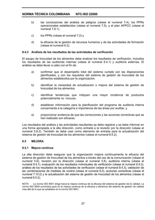 NORMA TÉCNICA COLOMBIANA NTC-ISO 22000
27
b) las conclusiones del análisis de peligros (véase el numeral 7.4), los PPRs
operacionales establecidos (véase el numeral 7.5), y el plan APPCC (véase el
numeral 7.6.1).
c) los PPRs (véase el numeral 7.2) y
d) la eficacia de la gestión de recursos humanos y de las actividades de formación
(véase el numeral 6.2).
8.4.3 Análisis de los resultados de las actividades de verificación
El equipo de Inocuidad de los alimentos debe analizar los resultados de verificación, incluidos
los resultados de las auditorias internas (véase el numeral 8.4.1) y auditoria externas. El
análisis se debe llevar a cabo con el fin de:
a) confirmar que el desempeño total del sistema cumple con las disposiciones
planificadas, y con los requisitos del sistema de gestión de Inocuidad de los
alimentos establecidos por la organización.
b) identificar la necesidad de actualización o mejora del sistema de gestión de
Inocuidad de los alimentos.
c) identificar tendencias que indiquen una mayor incidencia de productos
potencialmente no inocuos.
d) establecer información para la planificación del programa de auditoria interna
concerniente a la categoría e importancia de las áreas por auditar, y
e) proporcionar evidencia de que las correcciones y las acciones correctivas que se
han realizado son eficaces.
Los resultados del análisis y las actividades resultantes se debe registrar y se debe informar en
una forma apropiada a la alta dirección, como entrada a la revisión por la dirección (véase el
numeral 5.8.2). También se debe usar como elemento de entrada para la actualización del
sistema de gestión de Inocuidad de los alimentos (véase el numeral 8.5.2).
8.5 MEJORA
8.5.1 Mejora continua
La alta dirección debe asegurar que la organización mejora continuamente la eficacia del
sistema de gestión de Inocuidad de los alimentos a través del uso de la comunicación (véase el
numeral 5.6), revisión por la dirección (véase el numeral 5.8), auditoria interna (véase el
numeral 8.4.1), evaluación de los resultados individuales de verificación (véase el numeral 8.4.2),
análisis de los resultados de las actividades de verificación (véase el numeral 8.4.3), validación de
las combinaciones de medidas de control (véase el numeral 8.2), acciones correctivas (véase el
numeral 7.10.2) y la actualización del sistema de gestión de Inocuidad de los alimentos (véase el
numeral 8.5.2).
NOTA La norma ISO 9001 dirige hacia la mejora continua de la eficacia del sistema de gestión de la calidad. La
norma ISO 9004 suministra guía en la mejora continua de la eficacia y eficiencia del sistema de gestión de calidad
mas allá de lo que se establece en la norma ISO 9001.
 