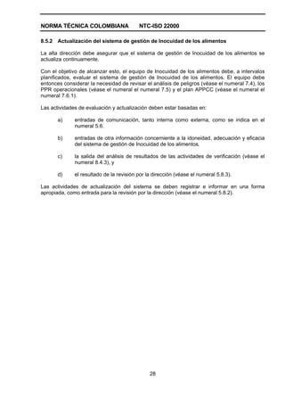 NORMA TÉCNICA COLOMBIANA NTC-ISO 22000
28
8.5.2 Actualización del sistema de gestión de Inocuidad de los alimentos
La alta dirección debe asegurar que el sistema de gestión de Inocuidad de los alimentos se
actualiza continuamente.
Con el objetivo de alcanzar esto, el equipo de Inocuidad de los alimentos debe, a intervalos
planificados, evaluar el sistema de gestión de Inocuidad de los alimentos. El equipo debe
entonces considerar la necesidad de revisar el análisis de peligros (véase el numeral 7.4), los
PPR operacionales (véase el numeral el numeral 7.5) y el plan APPCC (véase el numeral el
numeral 7.6.1).
Las actividades de evaluación y actualización deben estar basadas en:
a) entradas de comunicación, tanto interna como externa, como se indica en el
numeral 5.6.
b) entradas de otra información concerniente a la idoneidad, adecuación y eficacia
del sistema de gestión de Inocuidad de los alimentos.
c) la salida del análisis de resultados de las actividades de verificación (véase el
numeral 8.4.3), y
d) el resultado de la revisión por la dirección (véase el numeral 5.8.3).
Las actividades de actualización del sistema se deben registrar e informar en una forma
apropiada, como entrada para la revisión por la dirección (véase el numeral 5.8.2).
 
