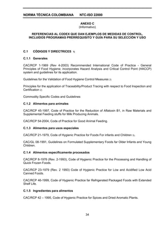 NORMA TÉCNICA COLOMBIANA NTC-ISO 22000
34
ANEXO C
(Informativo)
REFERENCIAS AL CODEX QUE DAN EJEMPLOS DE MEDIDAS DE CONTROL,
INCLUIDOS PROGRAMAS PRERREQUISITO Y GUÍA PARA SU SELECCIÓN Y USO
C.1 CÓDIGOS Y DIRECTRICES 1)
C.1.1 Generales
CAC/RCP 1-1969 (Rev 4-2003) Recommended International Code of Practice - General
Principles of Food Hygiene; incorporates Hazard Analysis and Critical Control Point (HACCP)
system and guidelines for its application.
Guidelines for the Validation of Food Hygiene Control Measures 2)
Principles for the application of Traceability/Product Tracing with respect to Food Inspection and
Certification 2)
Commodity Specific Codes and Guidelines
C.1.2 Alimentos para animales
CAC/RCP 45-1997, Code of Practice for the Reduction of Aflatoxin B1, in Raw Materials and
Supplemental Feeding stuffs for Milk Producing Animals.
CAC/RCP 54-2004, Code of Practice for Good Animal Feeding.
C.1.3 Alimentos para usos especiales
CAC/RCP 21-1979, Code of Hygienic Practice for Foods For infants and Children 3).
CAC/GL 08-1991, Guidelines on Formulated Supplementary Foods far Older Infants and Young
Children.
C.1.4 Alimentos específicamente procesados
CAC/RCP 8-1976 (Rev. 2-1993), Code of Hygienic Practice for the Processing and Handling of
Quick Frozen Foods.
CAC/RCP 23-1979 (Rev. 2 1993) Code of Hygienic Practice for Low and Acidified Low Acid
Canned Foods.
CAC/RCP 46-1999, Code of Hygienic Practice far Refrigerated Packaged Foods with Extended
Shelf Life.
C.1.5 Ingredientes para alimentos
CAC/RCP 42 – 1995, Code of Hygienic Practice for Spices and Dried Aromatic Plants.
 