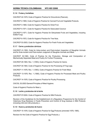 NORMA TÉCNICA COLOMBIANA NTC-ISO 22000
35
C.1.6 Frutas y hortalizas
CAC/RCP 22-1979, Code of Hygienic Practice for Groundnuts (Peanuts).
CAC/RCP 2-1969, Code of Hygienic Practice for Canned Fruit and Vegetable Products.
CAC/RCP 3-1969, Code for Hygienic Practice for Dried Fruit.
CAC/RCP 4-1971, Code for Hygienic Practice for Desiccated Coconut
CAC/RCP 5-1971, Code for Hygienic Practice for Dehydrated Fruits and Vegetables, including
Edible Fungi.
CAC/RCP 6-1972, Code for Hygienic Practice for Tree Nuts.
CAC/RCP 53-2003, Code for Hygienic Practice For Fresh Fruits and Vegetables
C.1.7 Carne y productos cárnicos
CAC/RCP 41-1993, Code for Ante-mortem and Post-mortem Inspection of Slaughter Animals
and for Ante-mortem and Post-mortem Judgment of Slaughter Animals and Meat.
CAC/RCP 32-1983, Code of Practice for the Production, Storage and Composition of
Mechanically Separated Meat and Poultry for Further Processing.
CAC/RCP 29-1983, Rev. 1 (1993), Code of Hygienic Practice for Game.
CAC/RCP 30-1983, Code of Hygienic Practice for the Processing of Frog Legs.
CAC/RCP 11-1976, Rev. 1 (1993), Code of Hygienic Practice for Fresh Meat.
CAC/RCP 13-1976, Rev. 1 (1985), Code of Hygienic Practice for Processed Meat and Poultry
Products.
CAC/RCP 14-1976, Code of Hygienic Practice for Poultry Processing.
CAC/GL 52-2003 General Principles of Meat Hygiene.
Code of Hygienic Practice for Meat 2)
C.1.8 Leche y productos de la leche
CAC/RCP 57-2004, Code of Hygienic Practice for Milk Products.
Revision of the Guidelines for the Establishment of a Regulatory Programme for the Control of
Veterinary Drug Residues in Foods Prevention and Control of drug residues in Milk Products
(including milk and milk products).2)
C.1.9 Huevo y productos de huevo
CAC/RCP 15-1976, Code of Hygienic Practice for Egg Products (amended 1978, 1985).
Revision for the Code of Hygienic Practice for Egg Products.2)
 