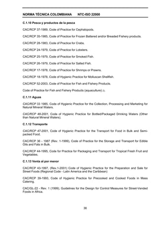 NORMA TÉCNICA COLOMBIANA NTC-ISO 22000
36
C.1.10 Pesca y productos de la pesca
CAC/RCP 37-1989, Code of Practice for Cephalopods.
CAC/RCP 35-1985, Code of Practice for Frozen Battered and/or Breaded Fishery products.
CAC/RCP 28-1983, Code of Practice for Crabs.
CAC/RCP 24-1979, Code of Practice for Lobsters.
CAC/RCP 25-1979, Code of Practice for Smoked Fish.
CAC/RCP 26-1979, Code of Practice for Salted Fish.
CAC/RCP 17-1978, Code of Practice for Shrimps or Prawns.
CAC/RCP 18-1978, Code of Hygienic Practice for Molluscan Shellfish.
CAC/RCP 52-2003, Code of Practice for Fish and Fishery Products.
Code of Practice for Fish and Fishery Products (aquaculture) 2).
C.1.11 Aguas
CAC/RCP 33 1985, Code of Hygienic Practice for the Collection, Processing and Marketing for
Natural Mineral Waters.
CAC/RCP 48-2001, Code of Hygienic Practice for Bottled/Packaged Drinking Waters (Other
than Natural Mineral Waters).
C.1.12 Transporte
CAC/RCP 47-2001, Code of Hygienic Practice for the Transport for Food in Bulk and Semi-
packed Food.
CAC/RCP 36 - 1987 (Rev. 1-1999), Code of Practice for the Storage and Transport for Edible
Oils and Fats in Bulk.
CAC/RCP 44-1995, Code for Practice for Packaging and Transport for Tropical Fresh Fruit and
Vegetables.
C.1.13 Venta al por menor
CAC/RCP 43-1997, (Rev.1-2001) Code of Hygienic Practice for the Preparation and Sale for
Street Foods (Regional Code - Latin America and the Caribbean)
CAC/RCP 39-1993, Code of Hygienic Practice for Precooked and Cooked Foods in Mass
Catering.
CAC/GL-22 - Rev. 1 (1999), Guidelines for the Design for Control Measures for Street-Vended
Foods in Africa.
 