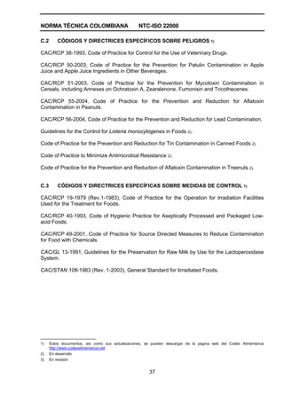 NORMA TÉCNICA COLOMBIANA NTC-ISO 22000
37
C.2 CÓDIGOS Y DIRECTRICES ESPECÍFICOS SOBRE PELIGROS 1)
CAC/RCP 38-1993, Code of Practice for Control for the Use of Veterinary Drugs.
CAC/RCP 50-2003, Code of Practice for the Prevention for Patulin Contamination in Apple
Juice and Apple Juice Ingredients in Other Beverages.
CAC/RCP 51-2003, Code of Practice for the Prevention for Mycotoxin Contamination in
Cereals, including Annexes on Ochratoxin A, Zearalenone, Fumonisin and Tricothecenes.
CAC/RCP 55-2004, Code of Practice for the Prevention and Reduction for Aflatoxin
Contamination in Peanuts.
CAC/RCP 56-2004, Code of Practice for the Prevention and Reduction for Lead Contamination.
Guidelines for the Control for Listeria monocytogenes in Foods 2).
Code of Practice for the Prevention and Reduction for Tin Contamination in Canned Foods 2).
Code of Practice to Minimize Antimicrobial Resistance 2).
Code of Practice for the Prevention and Reduction of Aflatoxin Contamination in Treenuts 2).
C.3 CÓDIGOS Y DIRECTRICES ESPECÍFICAS SOBRE MEDIDAS DE CONTROL 1)
CAC/RCP 19-1979 (Rev.1-1983), Code of Practice for the Operation for Irradiation Facilities
Used for the Treatment for Foods.
CAC/RCP 40-1993, Code of Hygienic Practice for Aseptically Processed and Packaged Low-
acid Foods.
CAC/RCP 49-2001, Code of Practice for Source Directed Measures to Reduce Contamination
for Food with Chemicals.
CAC/GL 13-1991, Guidelines for the Preservation for Raw Milk by Use for the Lactoperoxidase
System.
CAC/STAN 106-1983 (Rev. 1-2003), General Standard for Iirradiated Foods.
___________________
1) Estos documentos, así como sus actualizaciones, se pueden descargar de la pagina web del Codex Alimentarius
http://www.codexalimentarius.net
2) En desarrollo
3) En revisión
 