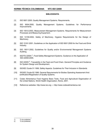 NORMA TÉCNICA COLOMBIANA NTC-ISO 22000
38
BIBLIOGRAFÍA
[1] ISO 9001:2000, Quality Management Systems. Requirements.
[2] ISO 9004:2000, Quality Management Systems. Guidelines for Performance
Improvements.
[3] ISO 10012:2003, Measurement Management Systems. Requirements for Measurement
Processes and Measuring Equipment.
[4] ISO 14159:2002, Safety of Machinery. Hygiene Requirements for the Design of
Machinery.
[5] ISO 15161:2001, Guidelines on the Application of ISO 9001:2000 for the Food and Drink
Industry
[6] ISO 19011:2002, Guidelines for Quality and/or Environmental Management Systems
Auditing.
[7] ISO/TS 22004:1)
, Food Safety Management Systems. Guidance on the Application of
ISO 22000:2005.
[8] ISO 22005:2)
, Traceability in the Feed and Food Chain. General Principles and Guidance
for System Design and Development.
[9] ISO/IEC Guide 51:1999, Safety Aspects. Guidelines for Their Inclusion in Standards
[10] ISO/IEC Guide 62:1996, General Requirements for Bodies Operating Assessment And
certification/Registration of Quality Systems.
[11] Codex Alimentarius Food Hygiene Basic Texts. Food and Agricultural Organization of
the United Nations, World Health Organization, Rome, 2001.
[12] Reference websites: http://www.iso.org — http://www.codexalimentarius.net.
------------------------------------
1) To be published.
2) To be published.
 