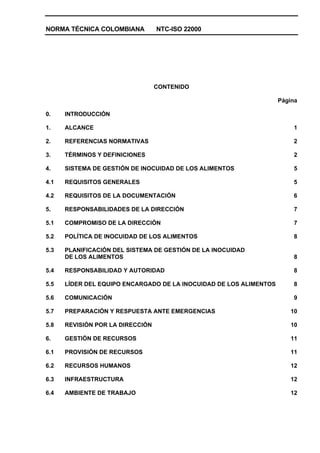 NORMA TÉCNICA COLOMBIANA NTC-ISO 22000
CONTENIDO
Página
0. INTRODUCCIÓN
1. ALCANCE 1
2. REFERENCIAS NORMATIVAS 2
3. TÉRMINOS Y DEFINICIONES 2
4. SISTEMA DE GESTIÓN DE INOCUIDAD DE LOS ALIMENTOS 5
4.1 REQUISITOS GENERALES 5
4.2 REQUISITOS DE LA DOCUMENTACIÓN 6
5. RESPONSABILIDADES DE LA DIRECCIÓN 7
5.1 COMPROMISO DE LA DIRECCIÓN 7
5.2 POLÍTICA DE INOCUIDAD DE LOS ALIMENTOS 8
5.3 PLANIFICACIÓN DEL SISTEMA DE GESTIÓN DE LA INOCUIDAD
DE LOS ALIMENTOS 8
5.4 RESPONSABILIDAD Y AUTORIDAD 8
5.5 LÍDER DEL EQUIPO ENCARGADO DE LA INOCUIDAD DE LOS ALIMENTOS 8
5.6 COMUNICACIÓN 9
5.7 PREPARACIÓN Y RESPUESTA ANTE EMERGENCIAS 10
5.8 REVISIÓN POR LA DIRECCIÓN 10
6. GESTIÓN DE RECURSOS 11
6.1 PROVISIÓN DE RECURSOS 11
6.2 RECURSOS HUMANOS 12
6.3 INFRAESTRUCTURA 12
6.4 AMBIENTE DE TRABAJO 12
 
