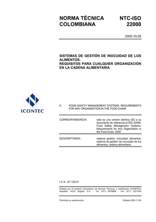 NORMA TÉCNICA NTC-ISO
COLOMBIANA 22000
2005-10-26
SISTEMAS DE GESTIÓN DE INOCUIDAD DE LOS
ALIMENTOS.
REQUISITOS PARA CUALQUIER ORGANIZACIÓN
EN LA CADENA ALIMENTARIA
E: FOOD SAFETY MANAGEMENT SYSTEMS. REQUIREMENTS
FOR ANY ORGANIZATION IN THE FOOD CHAIN
CORRESPONDENCIA: esta es una versión idéntica (ID) a su
documento de referencia la ISO 22000,
Food Safety Management Systems.
Requirements for Any Organization in
the Food Chain, 2005
DESCRIPTORES: sistema gestión; inocuidad; alimentos;
sistema de gestión de inocuidad de los
alimentos; cadena alimentaria.
I.C.S.: 67.120.01
Editada por el Instituto Colombiano de Normas Técnicas y Certificación (ICONTEC)
Apartado 14237 Bogotá, D.C. - Tel. (571) 6078888 - Fax (571) 2221435
Prohibida su reproducción Editada 2005-11-08
 