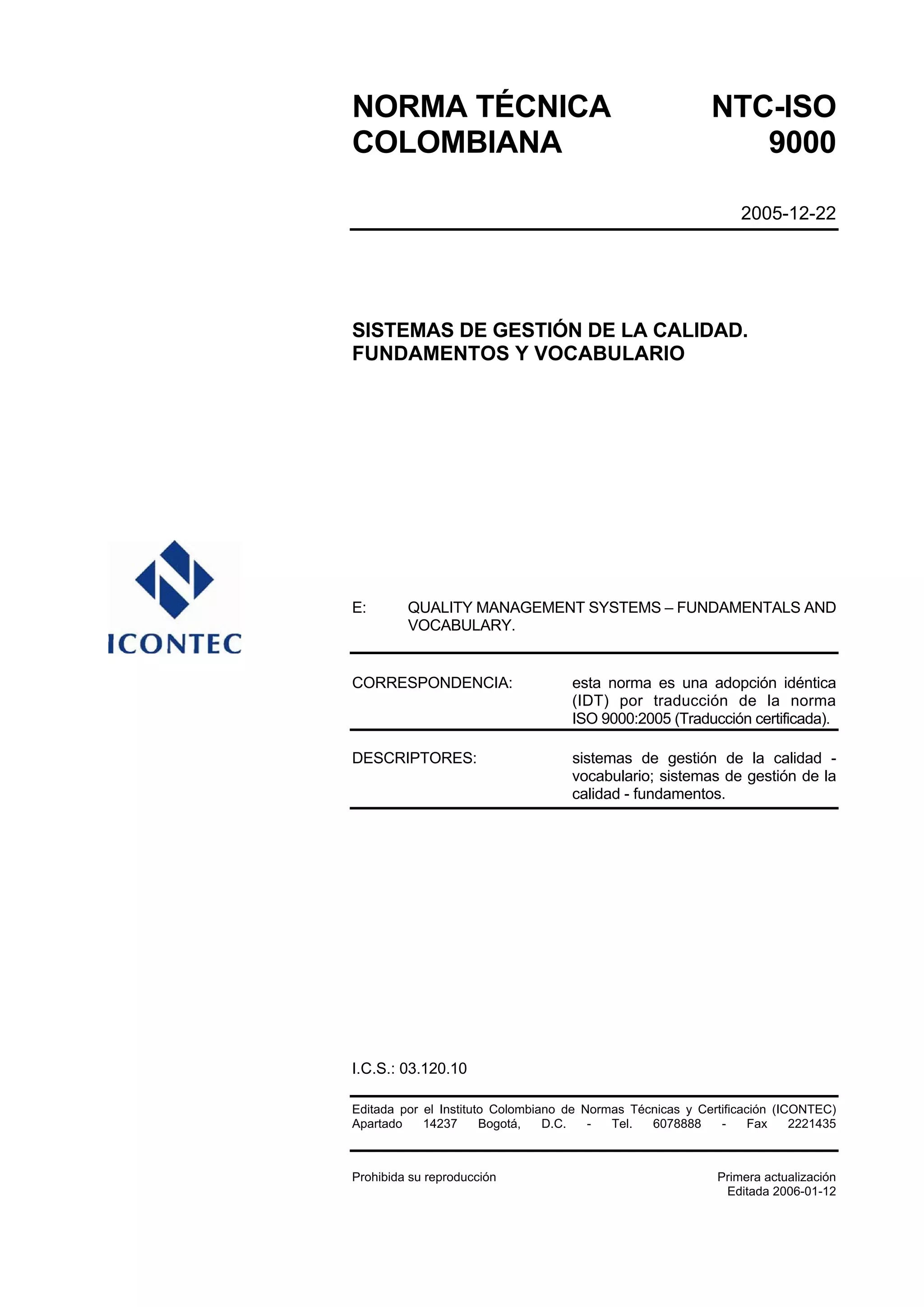 NORMA TÉCNICA                                               NTC-ISO
COLOMBIANA                                                     9000

                                                                 2005-12-22




SISTEMAS DE GESTIÓN DE LA CALIDAD.
FUNDAMENTOS Y VOCABULARIO




E:       QUALITY MANAGEMENT SYSTEMS – FUNDAMENTALS AND
         VOCABULARY.


CORRESPONDENCIA:                    esta norma es una adopción idéntica
                                    (IDT) por traducción de la norma
                                    ISO 9000:2005 (Traducción certificada).

DESCRIPTORES:                       sistemas de gestión de la calidad -
                                    vocabulario; sistemas de gestión de la
                                    calidad - fundamentos.




I.C.S.: 03.120.10

Editada por el Instituto Colombiano de Normas Técnicas y Certificación (ICONTEC)
Apartado    14237      Bogotá,   D.C.   -  Tel.  6078888     -     Fax    2221435



Prohibida su reproducción                                    Primera actualización
                                                              Editada 2006-01-12
 
