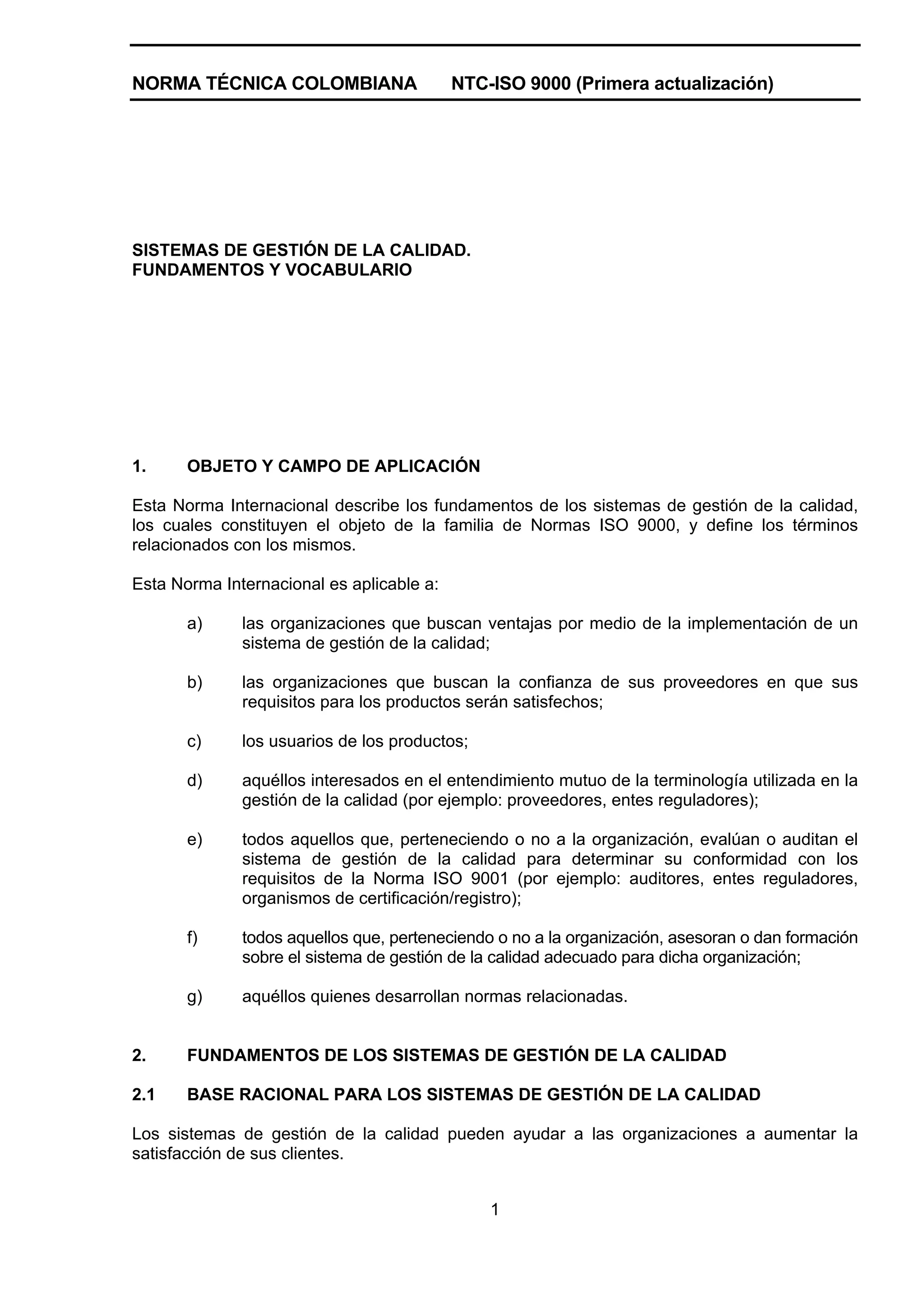 NORMA TÉCNICA COLOMBIANA                   NTC-ISO 9000 (Primera actualización)




SISTEMAS DE GESTIÓN DE LA CALIDAD.
FUNDAMENTOS Y VOCABULARIO




1.     OBJETO Y CAMPO DE APLICACIÓN

Esta Norma Internacional describe los fundamentos de los sistemas de gestión de la calidad,
los cuales constituyen el objeto de la familia de Normas ISO 9000, y define los términos
relacionados con los mismos.

Esta Norma Internacional es aplicable a:

       a)     las organizaciones que buscan ventajas por medio de la implementación de un
              sistema de gestión de la calidad;

       b)     las organizaciones que buscan la confianza de sus proveedores en que sus
              requisitos para los productos serán satisfechos;

       c)     los usuarios de los productos;

       d)     aquéllos interesados en el entendimiento mutuo de la terminología utilizada en la
              gestión de la calidad (por ejemplo: proveedores, entes reguladores);

       e)     todos aquellos que, perteneciendo o no a la organización, evalúan o auditan el
              sistema de gestión de la calidad para determinar su conformidad con los
              requisitos de la Norma ISO 9001 (por ejemplo: auditores, entes reguladores,
              organismos de certificación/registro);

       f)     todos aquellos que, perteneciendo o no a la organización, asesoran o dan formación
              sobre el sistema de gestión de la calidad adecuado para dicha organización;

       g)     aquéllos quienes desarrollan normas relacionadas.


2.     FUNDAMENTOS DE LOS SISTEMAS DE GESTIÓN DE LA CALIDAD

2.1    BASE RACIONAL PARA LOS SISTEMAS DE GESTIÓN DE LA CALIDAD

Los sistemas de gestión de la calidad pueden ayudar a las organizaciones a aumentar la
satisfacción de sus clientes.


                                               1
 