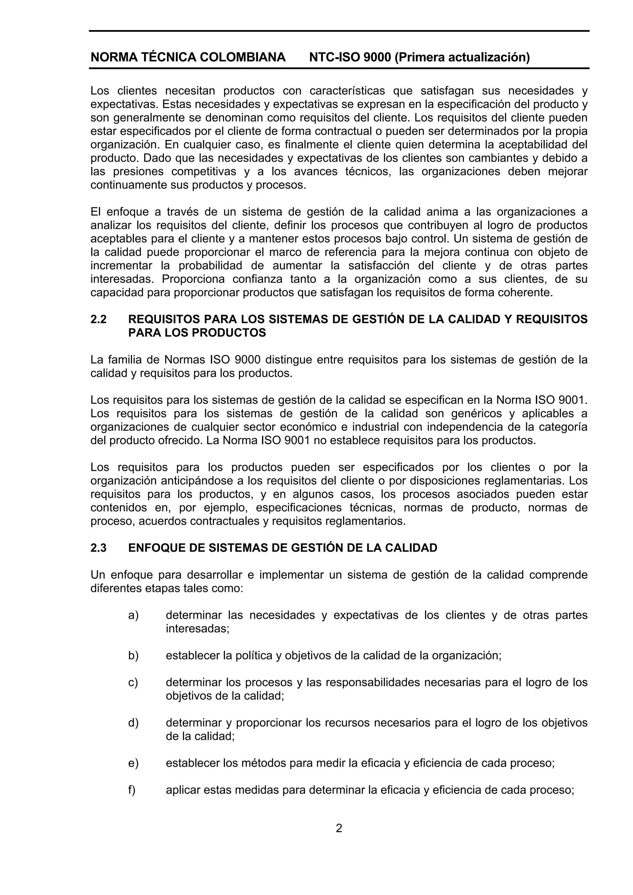 NORMA TÉCNICA COLOMBIANA                  NTC-ISO 9000 (Primera actualización)

Los clientes necesitan productos con características que satisfagan sus necesidades y
expectativas. Estas necesidades y expectativas se expresan en la especificación del producto y
son generalmente se denominan como requisitos del cliente. Los requisitos del cliente pueden
estar especificados por el cliente de forma contractual o pueden ser determinados por la propia
organización. En cualquier caso, es finalmente el cliente quien determina la aceptabilidad del
producto. Dado que las necesidades y expectativas de los clientes son cambiantes y debido a
las presiones competitivas y a los avances técnicos, las organizaciones deben mejorar
continuamente sus productos y procesos.

El enfoque a través de un sistema de gestión de la calidad anima a las organizaciones a
analizar los requisitos del cliente, definir los procesos que contribuyen al logro de productos
aceptables para el cliente y a mantener estos procesos bajo control. Un sistema de gestión de
la calidad puede proporcionar el marco de referencia para la mejora continua con objeto de
incrementar la probabilidad de aumentar la satisfacción del cliente y de otras partes
interesadas. Proporciona confianza tanto a la organización como a sus clientes, de su
capacidad para proporcionar productos que satisfagan los requisitos de forma coherente.

2.2    REQUISITOS PARA LOS SISTEMAS DE GESTIÓN DE LA CALIDAD Y REQUISITOS
       PARA LOS PRODUCTOS

La familia de Normas ISO 9000 distingue entre requisitos para los sistemas de gestión de la
calidad y requisitos para los productos.

Los requisitos para los sistemas de gestión de la calidad se especifican en la Norma ISO 9001.
Los requisitos para los sistemas de gestión de la calidad son genéricos y aplicables a
organizaciones de cualquier sector económico e industrial con independencia de la categoría
del producto ofrecido. La Norma ISO 9001 no establece requisitos para los productos.

Los requisitos para los productos pueden ser especificados por los clientes o por la
organización anticipándose a los requisitos del cliente o por disposiciones reglamentarias. Los
requisitos para los productos, y en algunos casos, los procesos asociados pueden estar
contenidos en, por ejemplo, especificaciones técnicas, normas de producto, normas de
proceso, acuerdos contractuales y requisitos reglamentarios.

2.3    ENFOQUE DE SISTEMAS DE GESTIÓN DE LA CALIDAD

Un enfoque para desarrollar e implementar un sistema de gestión de la calidad comprende
diferentes etapas tales como:

       a)     determinar las necesidades y expectativas de los clientes y de otras partes
              interesadas;

       b)     establecer la política y objetivos de la calidad de la organización;

       c)     determinar los procesos y las responsabilidades necesarias para el logro de los
              objetivos de la calidad;

       d)     determinar y proporcionar los recursos necesarios para el logro de los objetivos
              de la calidad;

       e)     establecer los métodos para medir la eficacia y eficiencia de cada proceso;

       f)     aplicar estas medidas para determinar la eficacia y eficiencia de cada proceso;


                                                2
 