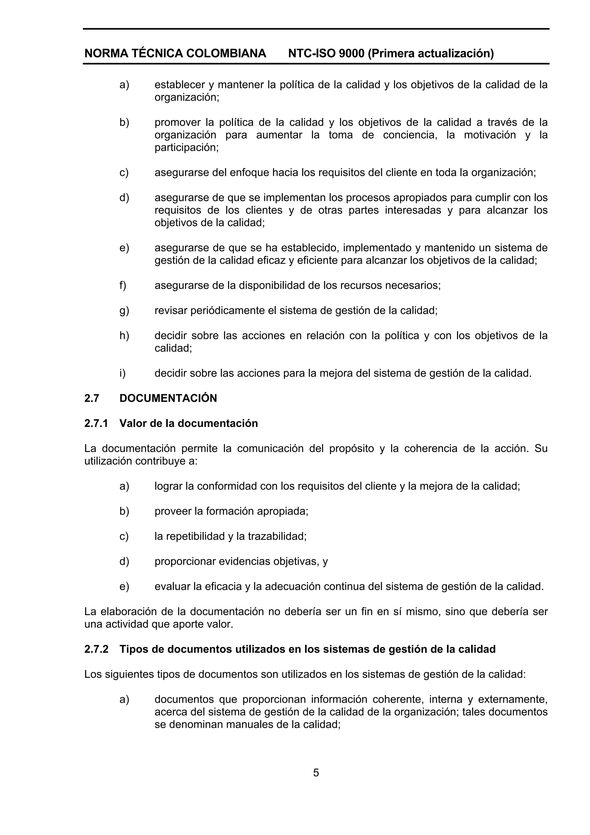 NORMA TÉCNICA COLOMBIANA                    NTC-ISO 9000 (Primera actualización)

        a)    establecer y mantener la política de la calidad y los objetivos de la calidad de la
              organización;

        b)    promover la política de la calidad y los objetivos de la calidad a través de la
              organización para aumentar la toma de conciencia, la motivación y la
              participación;

        c)    asegurarse del enfoque hacia los requisitos del cliente en toda la organización;

        d)    asegurarse de que se implementan los procesos apropiados para cumplir con los
              requisitos de los clientes y de otras partes interesadas y para alcanzar los
              objetivos de la calidad;

        e)    asegurarse de que se ha establecido, implementado y mantenido un sistema de
              gestión de la calidad eficaz y eficiente para alcanzar los objetivos de la calidad;

        f)    asegurarse de la disponibilidad de los recursos necesarios;

        g)    revisar periódicamente el sistema de gestión de la calidad;

        h)    decidir sobre las acciones en relación con la política y con los objetivos de la
              calidad;

        i)    decidir sobre las acciones para la mejora del sistema de gestión de la calidad.

2.7     DOCUMENTACIÓN

2.7.1   Valor de la documentación

La documentación permite la comunicación del propósito y la coherencia de la acción. Su
utilización contribuye a:

        a)    lograr la conformidad con los requisitos del cliente y la mejora de la calidad;

        b)    proveer la formación apropiada;

        c)    la repetibilidad y la trazabilidad;

        d)    proporcionar evidencias objetivas, y

        e)    evaluar la eficacia y la adecuación continua del sistema de gestión de la calidad.

La elaboración de la documentación no debería ser un fin en sí mismo, sino que debería ser
una actividad que aporte valor.

2.7.2   Tipos de documentos utilizados en los sistemas de gestión de la calidad

Los siguientes tipos de documentos son utilizados en los sistemas de gestión de la calidad:

        a)    documentos que proporcionan información coherente, interna y externamente,
              acerca del sistema de gestión de la calidad de la organización; tales documentos
              se denominan manuales de la calidad;



                                                    5
 