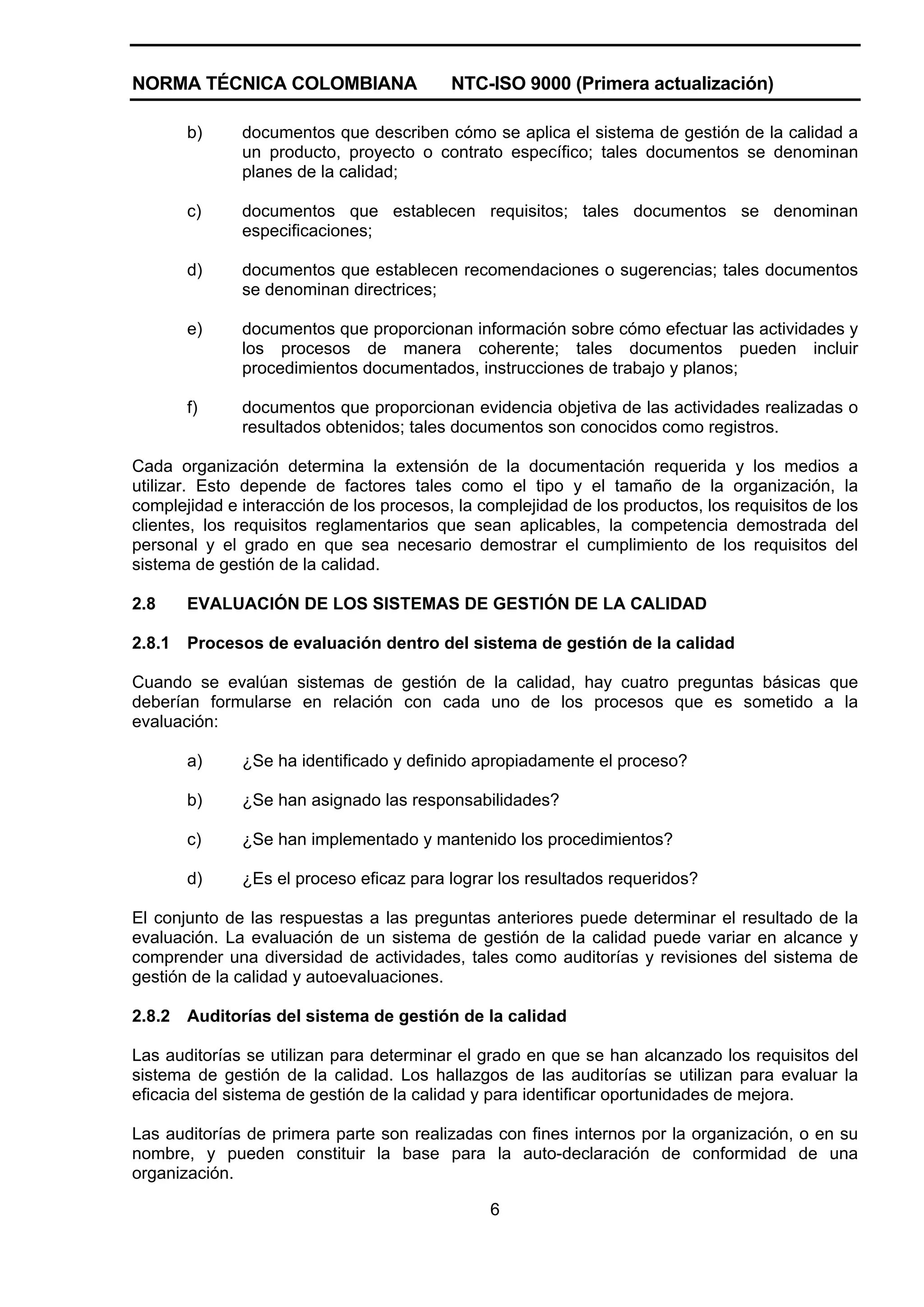 NORMA TÉCNICA COLOMBIANA                  NTC-ISO 9000 (Primera actualización)

        b)    documentos que describen cómo se aplica el sistema de gestión de la calidad a
              un producto, proyecto o contrato específico; tales documentos se denominan
              planes de la calidad;

        c)    documentos que establecen requisitos; tales documentos se denominan
              especificaciones;

        d)    documentos que establecen recomendaciones o sugerencias; tales documentos
              se denominan directrices;

        e)    documentos que proporcionan información sobre cómo efectuar las actividades y
              los procesos de manera coherente; tales documentos pueden incluir
              procedimientos documentados, instrucciones de trabajo y planos;

        f)    documentos que proporcionan evidencia objetiva de las actividades realizadas o
              resultados obtenidos; tales documentos son conocidos como registros.

Cada organización determina la extensión de la documentación requerida y los medios a
utilizar. Esto depende de factores tales como el tipo y el tamaño de la organización, la
complejidad e interacción de los procesos, la complejidad de los productos, los requisitos de los
clientes, los requisitos reglamentarios que sean aplicables, la competencia demostrada del
personal y el grado en que sea necesario demostrar el cumplimiento de los requisitos del
sistema de gestión de la calidad.

2.8     EVALUACIÓN DE LOS SISTEMAS DE GESTIÓN DE LA CALIDAD

2.8.1   Procesos de evaluación dentro del sistema de gestión de la calidad

Cuando se evalúan sistemas de gestión de la calidad, hay cuatro preguntas básicas que
deberían formularse en relación con cada uno de los procesos que es sometido a la
evaluación:

        a)    ¿Se ha identificado y definido apropiadamente el proceso?

        b)    ¿Se han asignado las responsabilidades?

        c)    ¿Se han implementado y mantenido los procedimientos?

        d)    ¿Es el proceso eficaz para lograr los resultados requeridos?

El conjunto de las respuestas a las preguntas anteriores puede determinar el resultado de la
evaluación. La evaluación de un sistema de gestión de la calidad puede variar en alcance y
comprender una diversidad de actividades, tales como auditorías y revisiones del sistema de
gestión de la calidad y autoevaluaciones.

2.8.2   Auditorías del sistema de gestión de la calidad

Las auditorías se utilizan para determinar el grado en que se han alcanzado los requisitos del
sistema de gestión de la calidad. Los hallazgos de las auditorías se utilizan para evaluar la
eficacia del sistema de gestión de la calidad y para identificar oportunidades de mejora.

Las auditorías de primera parte son realizadas con fines internos por la organización, o en su
nombre, y pueden constituir la base para la auto-declaración de conformidad de una
organización.

                                               6
 
