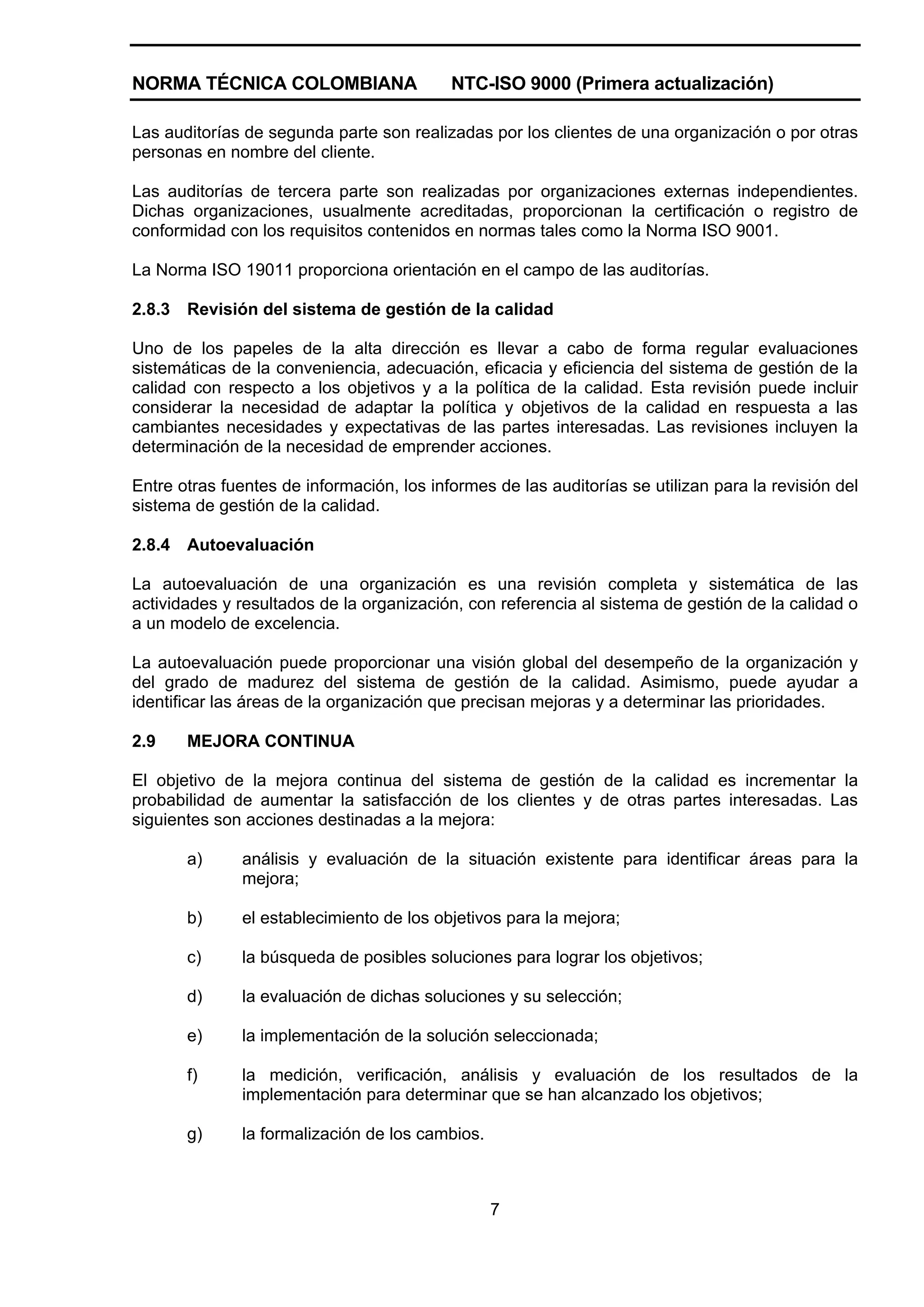 NORMA TÉCNICA COLOMBIANA                   NTC-ISO 9000 (Primera actualización)

Las auditorías de segunda parte son realizadas por los clientes de una organización o por otras
personas en nombre del cliente.

Las auditorías de tercera parte son realizadas por organizaciones externas independientes.
Dichas organizaciones, usualmente acreditadas, proporcionan la certificación o registro de
conformidad con los requisitos contenidos en normas tales como la Norma ISO 9001.

La Norma ISO 19011 proporciona orientación en el campo de las auditorías.

2.8.3   Revisión del sistema de gestión de la calidad

Uno de los papeles de la alta dirección es llevar a cabo de forma regular evaluaciones
sistemáticas de la conveniencia, adecuación, eficacia y eficiencia del sistema de gestión de la
calidad con respecto a los objetivos y a la política de la calidad. Esta revisión puede incluir
considerar la necesidad de adaptar la política y objetivos de la calidad en respuesta a las
cambiantes necesidades y expectativas de las partes interesadas. Las revisiones incluyen la
determinación de la necesidad de emprender acciones.

Entre otras fuentes de información, los informes de las auditorías se utilizan para la revisión del
sistema de gestión de la calidad.

2.8.4   Autoevaluación

La autoevaluación de una organización es una revisión completa y sistemática de las
actividades y resultados de la organización, con referencia al sistema de gestión de la calidad o
a un modelo de excelencia.

La autoevaluación puede proporcionar una visión global del desempeño de la organización y
del grado de madurez del sistema de gestión de la calidad. Asimismo, puede ayudar a
identificar las áreas de la organización que precisan mejoras y a determinar las prioridades.

2.9     MEJORA CONTINUA

El objetivo de la mejora continua del sistema de gestión de la calidad es incrementar la
probabilidad de aumentar la satisfacción de los clientes y de otras partes interesadas. Las
siguientes son acciones destinadas a la mejora:

        a)     análisis y evaluación de la situación existente para identificar áreas para la
               mejora;

        b)     el establecimiento de los objetivos para la mejora;

        c)     la búsqueda de posibles soluciones para lograr los objetivos;

        d)     la evaluación de dichas soluciones y su selección;

        e)     la implementación de la solución seleccionada;

        f)     la medición, verificación, análisis y evaluación de los resultados de la
               implementación para determinar que se han alcanzado los objetivos;

        g)     la formalización de los cambios.



                                                  7
 