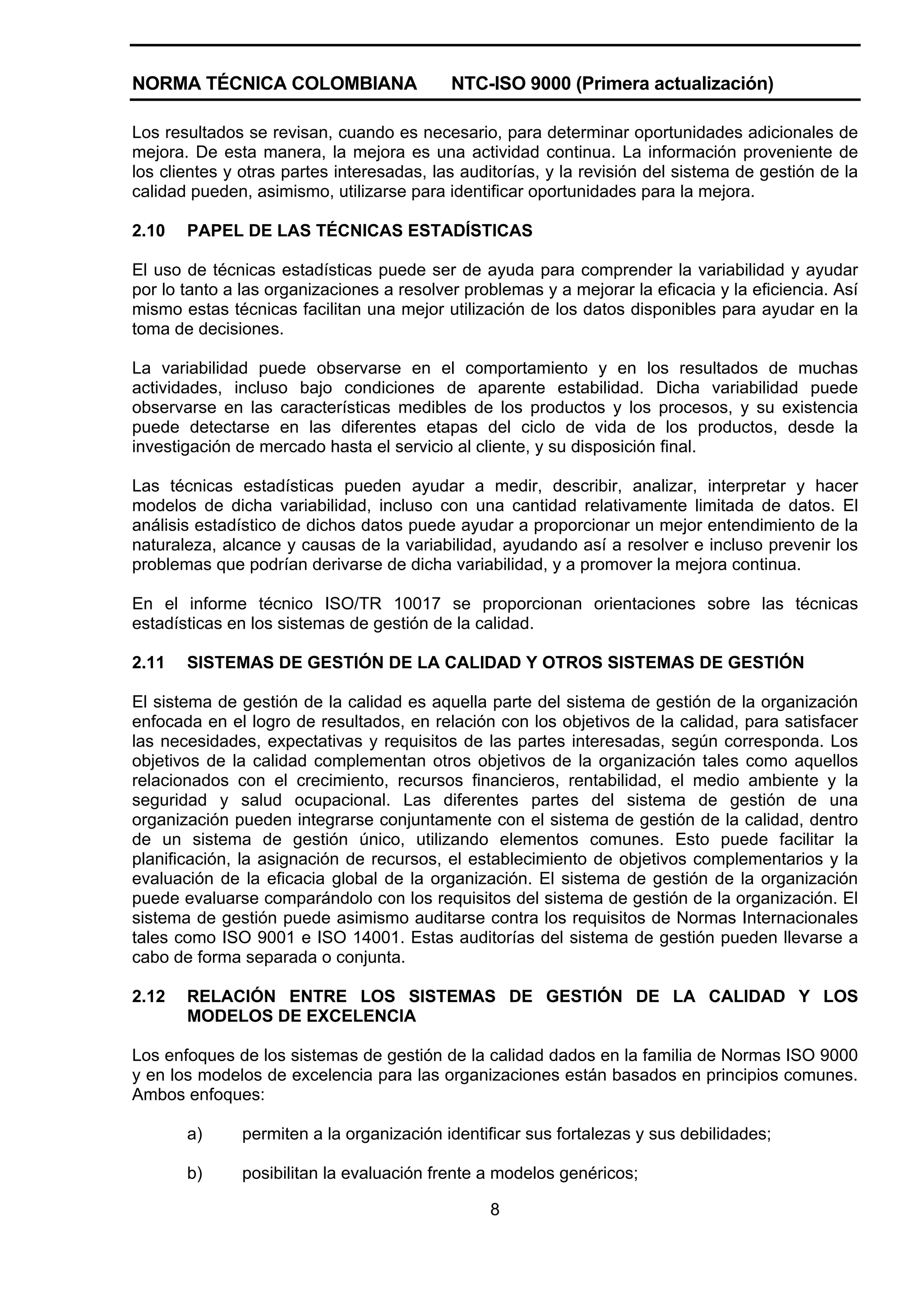 NORMA TÉCNICA COLOMBIANA                   NTC-ISO 9000 (Primera actualización)

Los resultados se revisan, cuando es necesario, para determinar oportunidades adicionales de
mejora. De esta manera, la mejora es una actividad continua. La información proveniente de
los clientes y otras partes interesadas, las auditorías, y la revisión del sistema de gestión de la
calidad pueden, asimismo, utilizarse para identificar oportunidades para la mejora.

2.10   PAPEL DE LAS TÉCNICAS ESTADÍSTICAS

El uso de técnicas estadísticas puede ser de ayuda para comprender la variabilidad y ayudar
por lo tanto a las organizaciones a resolver problemas y a mejorar la eficacia y la eficiencia. Así
mismo estas técnicas facilitan una mejor utilización de los datos disponibles para ayudar en la
toma de decisiones.

La variabilidad puede observarse en el comportamiento y en los resultados de muchas
actividades, incluso bajo condiciones de aparente estabilidad. Dicha variabilidad puede
observarse en las características medibles de los productos y los procesos, y su existencia
puede detectarse en las diferentes etapas del ciclo de vida de los productos, desde la
investigación de mercado hasta el servicio al cliente, y su disposición final.

Las técnicas estadísticas pueden ayudar a medir, describir, analizar, interpretar y hacer
modelos de dicha variabilidad, incluso con una cantidad relativamente limitada de datos. El
análisis estadístico de dichos datos puede ayudar a proporcionar un mejor entendimiento de la
naturaleza, alcance y causas de la variabilidad, ayudando así a resolver e incluso prevenir los
problemas que podrían derivarse de dicha variabilidad, y a promover la mejora continua.

En el informe técnico ISO/TR 10017 se proporcionan orientaciones sobre las técnicas
estadísticas en los sistemas de gestión de la calidad.

2.11   SISTEMAS DE GESTIÓN DE LA CALIDAD Y OTROS SISTEMAS DE GESTIÓN

El sistema de gestión de la calidad es aquella parte del sistema de gestión de la organización
enfocada en el logro de resultados, en relación con los objetivos de la calidad, para satisfacer
las necesidades, expectativas y requisitos de las partes interesadas, según corresponda. Los
objetivos de la calidad complementan otros objetivos de la organización tales como aquellos
relacionados con el crecimiento, recursos financieros, rentabilidad, el medio ambiente y la
seguridad y salud ocupacional. Las diferentes partes del sistema de gestión de una
organización pueden integrarse conjuntamente con el sistema de gestión de la calidad, dentro
de un sistema de gestión único, utilizando elementos comunes. Esto puede facilitar la
planificación, la asignación de recursos, el establecimiento de objetivos complementarios y la
evaluación de la eficacia global de la organización. El sistema de gestión de la organización
puede evaluarse comparándolo con los requisitos del sistema de gestión de la organización. El
sistema de gestión puede asimismo auditarse contra los requisitos de Normas Internacionales
tales como ISO 9001 e ISO 14001. Estas auditorías del sistema de gestión pueden llevarse a
cabo de forma separada o conjunta.

2.12   RELACIÓN ENTRE LOS SISTEMAS DE GESTIÓN DE LA CALIDAD Y LOS
       MODELOS DE EXCELENCIA

Los enfoques de los sistemas de gestión de la calidad dados en la familia de Normas ISO 9000
y en los modelos de excelencia para las organizaciones están basados en principios comunes.
Ambos enfoques:

       a)      permiten a la organización identificar sus fortalezas y sus debilidades;

       b)      posibilitan la evaluación frente a modelos genéricos;

                                                8
 