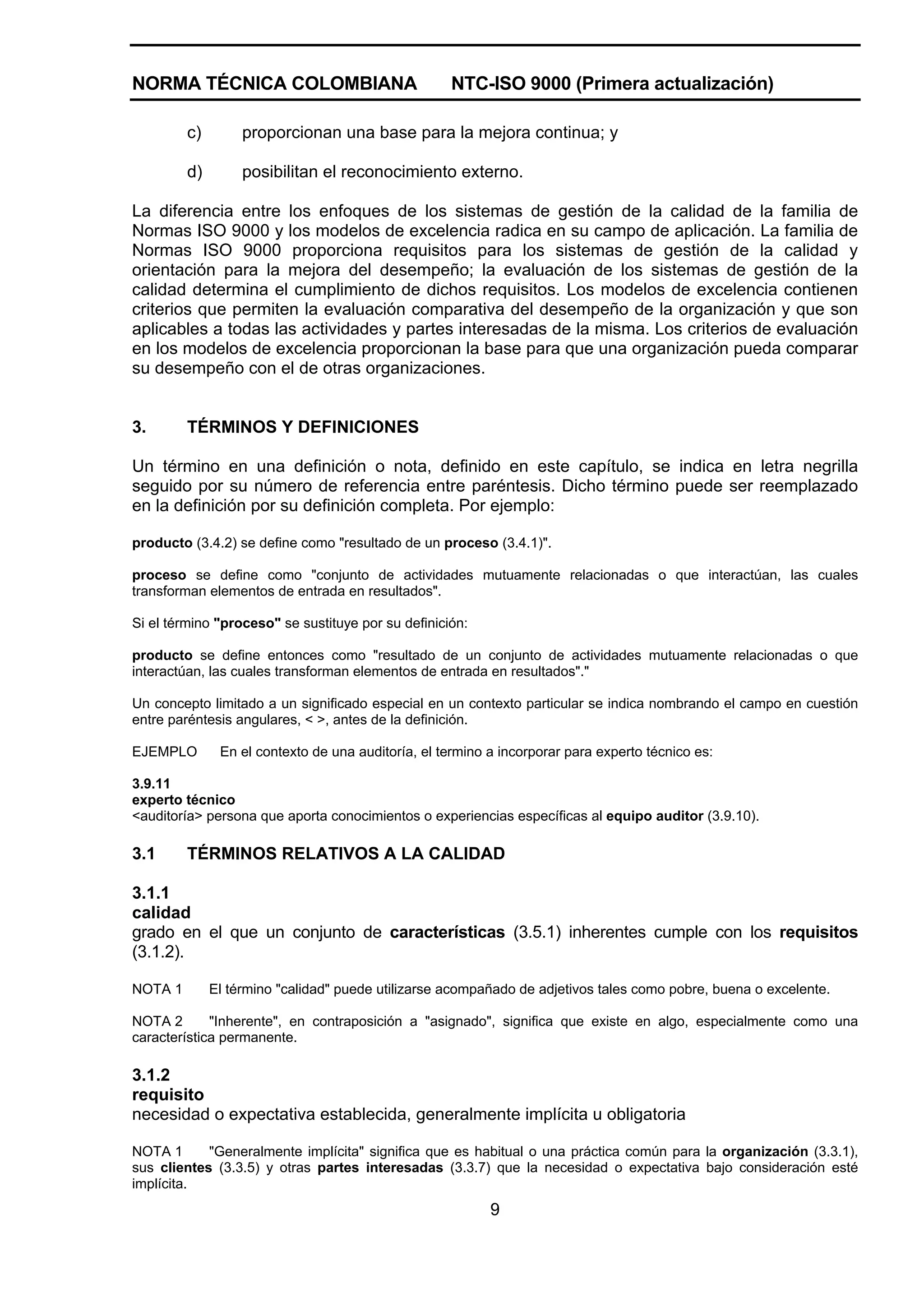NORMA TÉCNICA COLOMBIANA                            NTC-ISO 9000 (Primera actualización)

         c)        proporcionan una base para la mejora continua; y

         d)        posibilitan el reconocimiento externo.

La diferencia entre los enfoques de los sistemas de gestión de la calidad de la familia de
Normas ISO 9000 y los modelos de excelencia radica en su campo de aplicación. La familia de
Normas ISO 9000 proporciona requisitos para los sistemas de gestión de la calidad y
orientación para la mejora del desempeño; la evaluación de los sistemas de gestión de la
calidad determina el cumplimiento de dichos requisitos. Los modelos de excelencia contienen
criterios que permiten la evaluación comparativa del desempeño de la organización y que son
aplicables a todas las actividades y partes interesadas de la misma. Los criterios de evaluación
en los modelos de excelencia proporcionan la base para que una organización pueda comparar
su desempeño con el de otras organizaciones.


3.       TÉRMINOS Y DEFINICIONES

Un término en una definición o nota, definido en este capítulo, se indica en letra negrilla
seguido por su número de referencia entre paréntesis. Dicho término puede ser reemplazado
en la definición por su definición completa. Por ejemplo:

producto (3.4.2) se define como "resultado de un proceso (3.4.1)".

proceso se define como "conjunto de actividades mutuamente relacionadas o que interactúan, las cuales
transforman elementos de entrada en resultados".

Si el término "proceso" se sustituye por su definición:

producto se define entonces como "resultado de un conjunto de actividades mutuamente relacionadas o que
interactúan, las cuales transforman elementos de entrada en resultados"."

Un concepto limitado a un significado especial en un contexto particular se indica nombrando el campo en cuestión
entre paréntesis angulares, < >, antes de la definición.

EJEMPLO        En el contexto de una auditoría, el termino a incorporar para experto técnico es:

3.9.11
experto técnico
<auditoría> persona que aporta conocimientos o experiencias específicas al equipo auditor (3.9.10).

3.1      TÉRMINOS RELATIVOS A LA CALIDAD

3.1.1
calidad
grado en el que un conjunto de características (3.5.1) inherentes cumple con los requisitos
(3.1.2).

NOTA 1        El término "calidad" puede utilizarse acompañado de adjetivos tales como pobre, buena o excelente.

NOTA 2       "Inherente", en contraposición a "asignado", significa que existe en algo, especialmente como una
característica permanente.

3.1.2
requisito
necesidad o expectativa establecida, generalmente implícita u obligatoria

NOTA 1      "Generalmente implícita" significa que es habitual o una práctica común para la organización (3.3.1),
sus clientes (3.3.5) y otras partes interesadas (3.3.7) que la necesidad o expectativa bajo consideración esté
implícita.
                                                           9
 