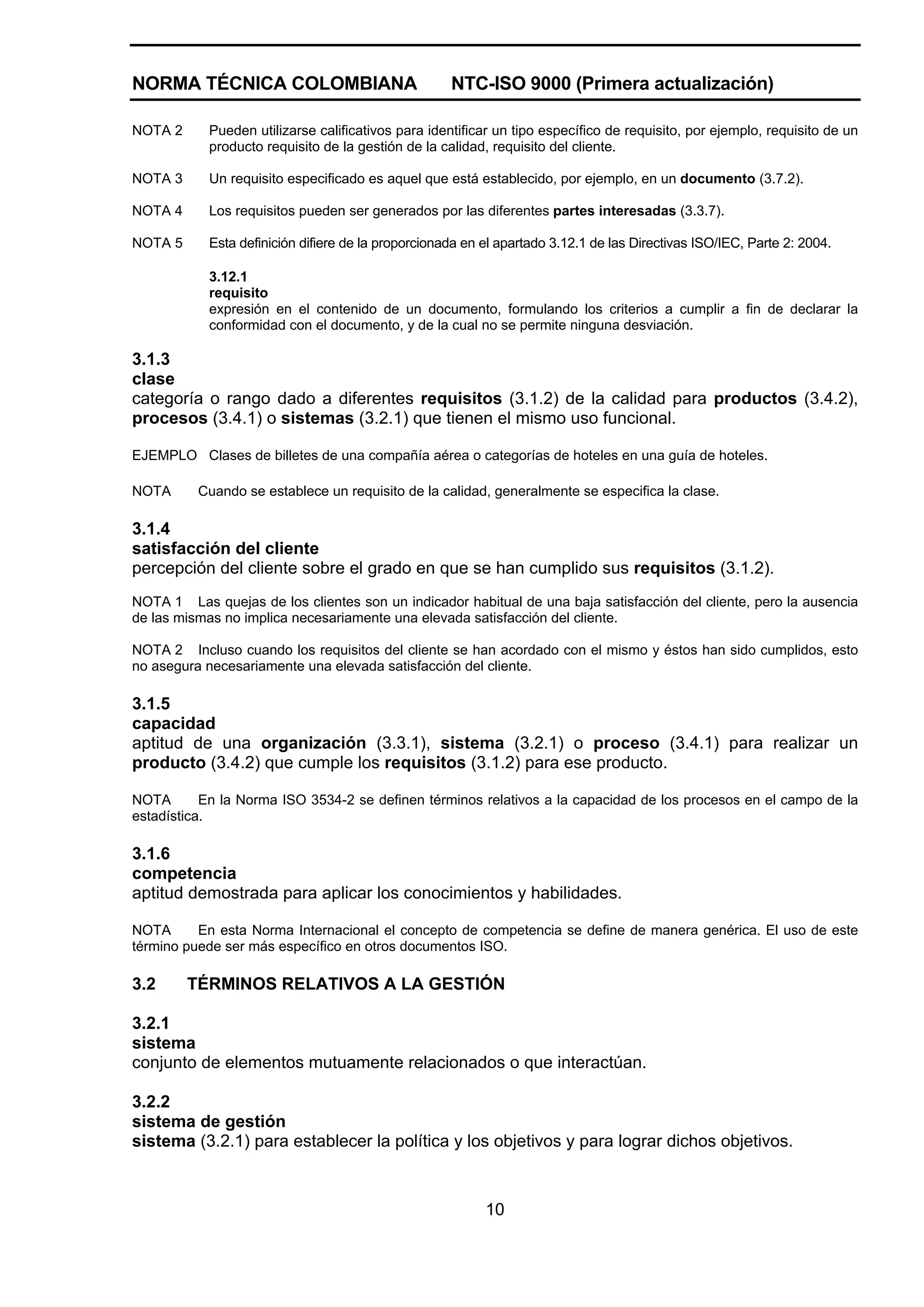 NORMA TÉCNICA COLOMBIANA                             NTC-ISO 9000 (Primera actualización)

NOTA 2      Pueden utilizarse calificativos para identificar un tipo específico de requisito, por ejemplo, requisito de un
            producto requisito de la gestión de la calidad, requisito del cliente.

NOTA 3      Un requisito especificado es aquel que está establecido, por ejemplo, en un documento (3.7.2).

NOTA 4      Los requisitos pueden ser generados por las diferentes partes interesadas (3.3.7).

NOTA 5      Esta definición difiere de la proporcionada en el apartado 3.12.1 de las Directivas ISO/IEC, Parte 2: 2004.

            3.12.1
            requisito
            expresión en el contenido de un documento, formulando los criterios a cumplir a fin de declarar la
            conformidad con el documento, y de la cual no se permite ninguna desviación.

3.1.3
clase
categoría o rango dado a diferentes requisitos (3.1.2) de la calidad para productos (3.4.2),
procesos (3.4.1) o sistemas (3.2.1) que tienen el mismo uso funcional.

EJEMPLO Clases de billetes de una compañía aérea o categorías de hoteles en una guía de hoteles.

NOTA      Cuando se establece un requisito de la calidad, generalmente se especifica la clase.

3.1.4
satisfacción del cliente
percepción del cliente sobre el grado en que se han cumplido sus requisitos (3.1.2).
NOTA 1 Las quejas de los clientes son un indicador habitual de una baja satisfacción del cliente, pero la ausencia
de las mismas no implica necesariamente una elevada satisfacción del cliente.

NOTA 2 Incluso cuando los requisitos del cliente se han acordado con el mismo y éstos han sido cumplidos, esto
no asegura necesariamente una elevada satisfacción del cliente.

3.1.5
capacidad
aptitud de una organización (3.3.1), sistema (3.2.1) o proceso (3.4.1) para realizar un
producto (3.4.2) que cumple los requisitos (3.1.2) para ese producto.

NOTA       En la Norma ISO 3534-2 se definen términos relativos a la capacidad de los procesos en el campo de la
estadística.

3.1.6
competencia
aptitud demostrada para aplicar los conocimientos y habilidades.

NOTA      En esta Norma Internacional el concepto de competencia se define de manera genérica. El uso de este
término puede ser más específico en otros documentos ISO.

3.2      TÉRMINOS RELATIVOS A LA GESTIÓN

3.2.1
sistema
conjunto de elementos mutuamente relacionados o que interactúan.

3.2.2
sistema de gestión
sistema (3.2.1) para establecer la política y los objetivos y para lograr dichos objetivos.



                                                           10
 