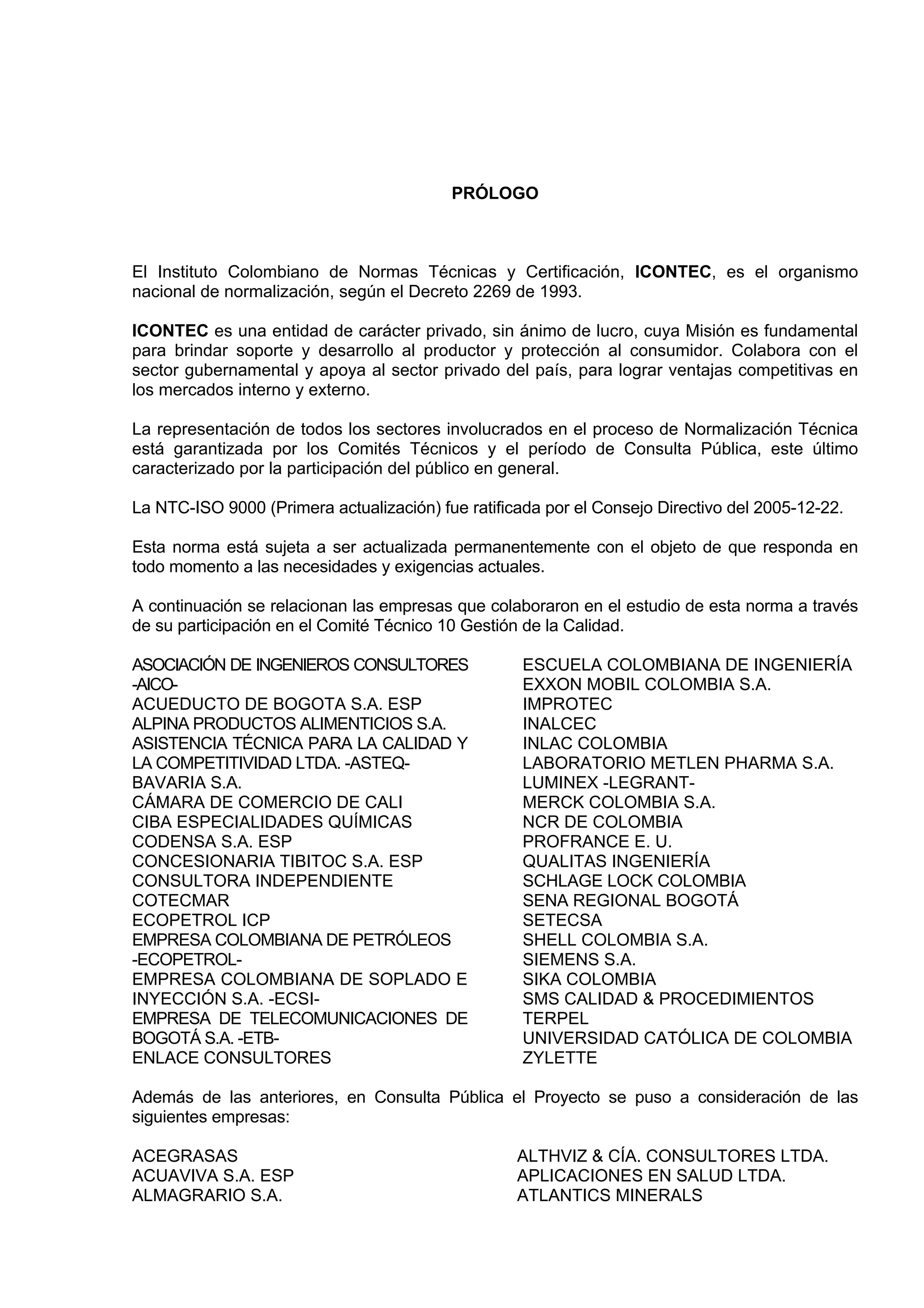 PRÓLOGO



El Instituto Colombiano de Normas Técnicas y Certificación, ICONTEC, es el organismo
nacional de normalización, según el Decreto 2269 de 1993.

ICONTEC es una entidad de carácter privado, sin ánimo de lucro, cuya Misión es fundamental
para brindar soporte y desarrollo al productor y protección al consumidor. Colabora con el
sector gubernamental y apoya al sector privado del país, para lograr ventajas competitivas en
los mercados interno y externo.

La representación de todos los sectores involucrados en el proceso de Normalización Técnica
está garantizada por los Comités Técnicos y el período de Consulta Pública, este último
caracterizado por la participación del público en general.

La NTC-ISO 9000 (Primera actualización) fue ratificada por el Consejo Directivo del 2005-12-22.

Esta norma está sujeta a ser actualizada permanentemente con el objeto de que responda en
todo momento a las necesidades y exigencias actuales.

A continuación se relacionan las empresas que colaboraron en el estudio de esta norma a través
de su participación en el Comité Técnico 10 Gestión de la Calidad.

ASOCIACIÓN DE INGENIEROS CONSULTORES                ESCUELA COLOMBIANA DE INGENIERÍA
-AICO-                                              EXXON MOBIL COLOMBIA S.A.
ACUEDUCTO DE BOGOTA S.A. ESP                        IMPROTEC
ALPINA PRODUCTOS ALIMENTICIOS S.A.                  INALCEC
ASISTENCIA TÉCNICA PARA LA CALIDAD Y                INLAC COLOMBIA
LA COMPETITIVIDAD LTDA. -ASTEQ-                     LABORATORIO METLEN PHARMA S.A.
BAVARIA S.A.                                        LUMINEX -LEGRANT-
CÁMARA DE COMERCIO DE CALI                          MERCK COLOMBIA S.A.
CIBA ESPECIALIDADES QUÍMICAS                        NCR DE COLOMBIA
CODENSA S.A. ESP                                    PROFRANCE E. U.
CONCESIONARIA TIBITOC S.A. ESP                      QUALITAS INGENIERÍA
CONSULTORA INDEPENDIENTE                            SCHLAGE LOCK COLOMBIA
COTECMAR                                            SENA REGIONAL BOGOTÁ
ECOPETROL ICP                                       SETECSA
EMPRESA COLOMBIANA DE PETRÓLEOS                     SHELL COLOMBIA S.A.
-ECOPETROL-                                         SIEMENS S.A.
EMPRESA COLOMBIANA DE SOPLADO E                     SIKA COLOMBIA
INYECCIÓN S.A. -ECSI-                               SMS CALIDAD & PROCEDIMIENTOS
EMPRESA DE TELECOMUNICACIONES DE                    TERPEL
BOGOTÁ S.A. -ETB-                                   UNIVERSIDAD CATÓLICA DE COLOMBIA
ENLACE CONSULTORES                                  ZYLETTE

Además de las anteriores, en Consulta Pública el Proyecto se puso a consideración de las
siguientes empresas:

ACEGRASAS                                          ALTHVIZ & CÍA. CONSULTORES LTDA.
ACUAVIVA S.A. ESP                                  APLICACIONES EN SALUD LTDA.
ALMAGRARIO S.A.                                    ATLANTICS MINERALS
 