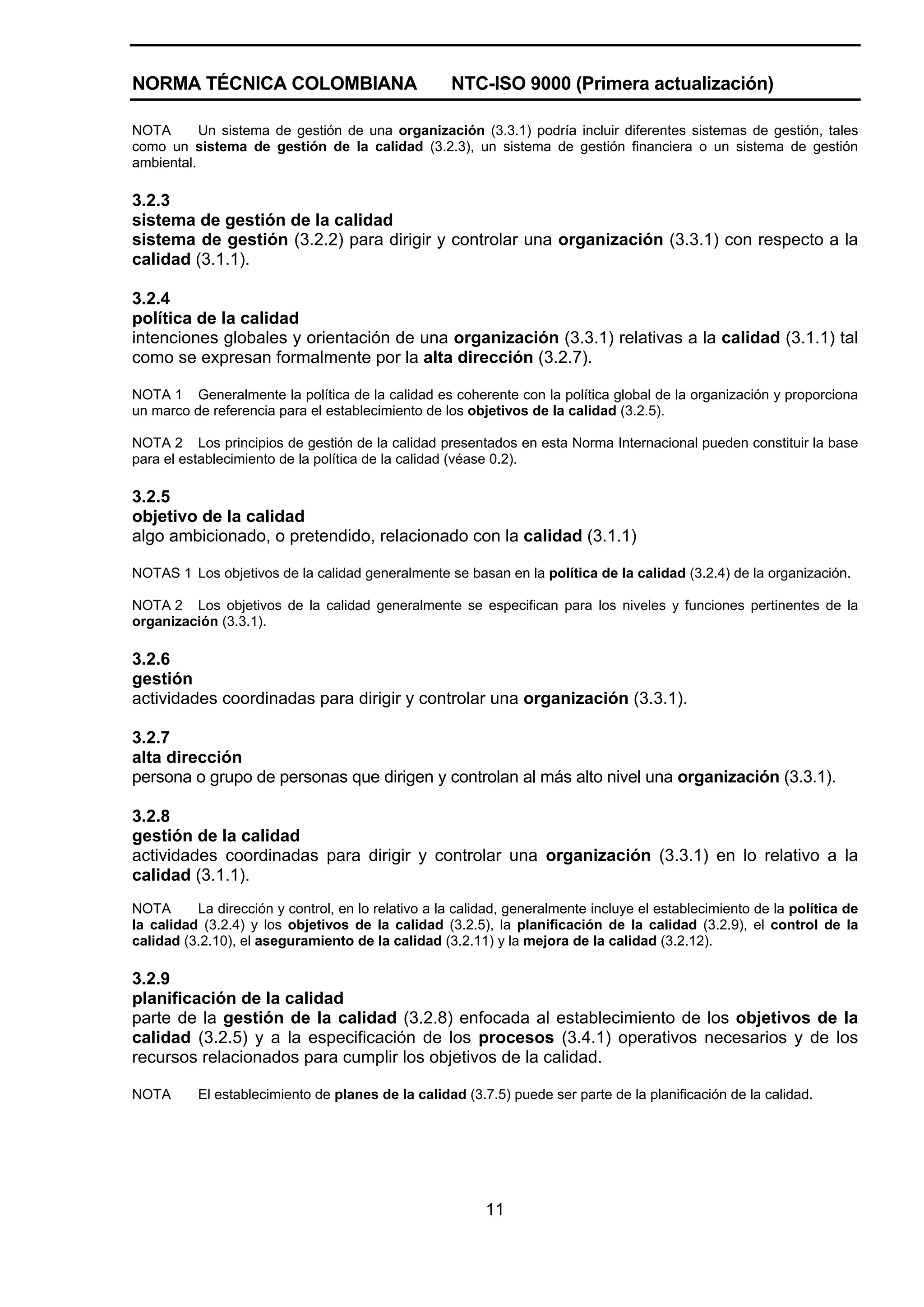 NORMA TÉCNICA COLOMBIANA                            NTC-ISO 9000 (Primera actualización)

NOTA       Un sistema de gestión de una organización (3.3.1) podría incluir diferentes sistemas de gestión, tales
como un sistema de gestión de la calidad (3.2.3), un sistema de gestión financiera o un sistema de gestión
ambiental.

3.2.3
sistema de gestión de la calidad
sistema de gestión (3.2.2) para dirigir y controlar una organización (3.3.1) con respecto a la
calidad (3.1.1).

3.2.4
política de la calidad
intenciones globales y orientación de una organización (3.3.1) relativas a la calidad (3.1.1) tal
como se expresan formalmente por la alta dirección (3.2.7).

NOTA 1 Generalmente la política de la calidad es coherente con la política global de la organización y proporciona
un marco de referencia para el establecimiento de los objetivos de la calidad (3.2.5).

NOTA 2 Los principios de gestión de la calidad presentados en esta Norma Internacional pueden constituir la base
para el establecimiento de la política de la calidad (véase 0.2).

3.2.5
objetivo de la calidad
algo ambicionado, o pretendido, relacionado con la calidad (3.1.1)

NOTAS 1 Los objetivos de la calidad generalmente se basan en la política de la calidad (3.2.4) de la organización.

NOTA 2 Los objetivos de la calidad generalmente se especifican para los niveles y funciones pertinentes de la
organización (3.3.1).

3.2.6
gestión
actividades coordinadas para dirigir y controlar una organización (3.3.1).

3.2.7
alta dirección
persona o grupo de personas que dirigen y controlan al más alto nivel una organización (3.3.1).

3.2.8
gestión de la calidad
actividades coordinadas para dirigir y controlar una organización (3.3.1) en lo relativo a la
calidad (3.1.1).
NOTA      La dirección y control, en lo relativo a la calidad, generalmente incluye el establecimiento de la política de
la calidad (3.2.4) y los objetivos de la calidad (3.2.5), la planificación de la calidad (3.2.9), el control de la
calidad (3.2.10), el aseguramiento de la calidad (3.2.11) y la mejora de la calidad (3.2.12).

3.2.9
planificación de la calidad
parte de la gestión de la calidad (3.2.8) enfocada al establecimiento de los objetivos de la
calidad (3.2.5) y a la especificación de los procesos (3.4.1) operativos necesarios y de los
recursos relacionados para cumplir los objetivos de la calidad.

NOTA      El establecimiento de planes de la calidad (3.7.5) puede ser parte de la planificación de la calidad.




                                                          11
 