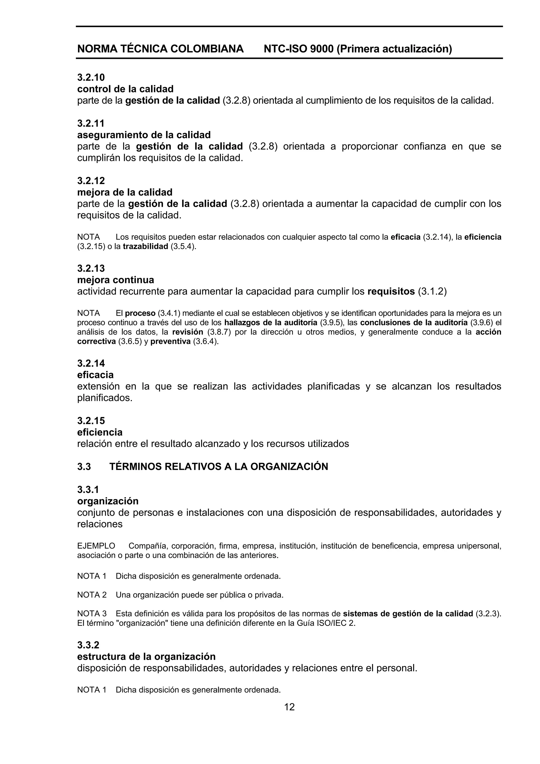 NORMA TÉCNICA COLOMBIANA                             NTC-ISO 9000 (Primera actualización)

3.2.10
control de la calidad
parte de la gestión de la calidad (3.2.8) orientada al cumplimiento de los requisitos de la calidad.

3.2.11
aseguramiento de la calidad
parte de la gestión de la calidad (3.2.8) orientada a proporcionar confianza en que se
cumplirán los requisitos de la calidad.

3.2.12
mejora de la calidad
parte de la gestión de la calidad (3.2.8) orientada a aumentar la capacidad de cumplir con los
requisitos de la calidad.

NOTA        Los requisitos pueden estar relacionados con cualquier aspecto tal como la eficacia (3.2.14), la eficiencia
(3.2.15) o la trazabilidad (3.5.4).

3.2.13
mejora continua
actividad recurrente para aumentar la capacidad para cumplir los requisitos (3.1.2)

NOTA       El proceso (3.4.1) mediante el cual se establecen objetivos y se identifican oportunidades para la mejora es un
proceso continuo a través del uso de los hallazgos de la auditoría (3.9.5), las conclusiones de la auditoría (3.9.6) el
análisis de los datos, la revisión (3.8.7) por la dirección u otros medios, y generalmente conduce a la acción
correctiva (3.6.5) y preventiva (3.6.4).

3.2.14
eficacia
extensión en la que se realizan las actividades planificadas y se alcanzan los resultados
planificados.

3.2.15
eficiencia
relación entre el resultado alcanzado y los recursos utilizados

3.3      TÉRMINOS RELATIVOS A LA ORGANIZACIÓN

3.3.1
organización
conjunto de personas e instalaciones con una disposición de responsabilidades, autoridades y
relaciones

EJEMPLO       Compañía, corporación, firma, empresa, institución, institución de beneficencia, empresa unipersonal,
asociación o parte o una combinación de las anteriores.

NOTA 1     Dicha disposición es generalmente ordenada.

NOTA 2     Una organización puede ser pública o privada.

NOTA 3 Esta definición es válida para los propósitos de las normas de sistemas de gestión de la calidad (3.2.3).
El término "organización" tiene una definición diferente en la Guía ISO/IEC 2.

3.3.2
estructura de la organización
disposición de responsabilidades, autoridades y relaciones entre el personal.

NOTA 1     Dicha disposición es generalmente ordenada.

                                                           12
 