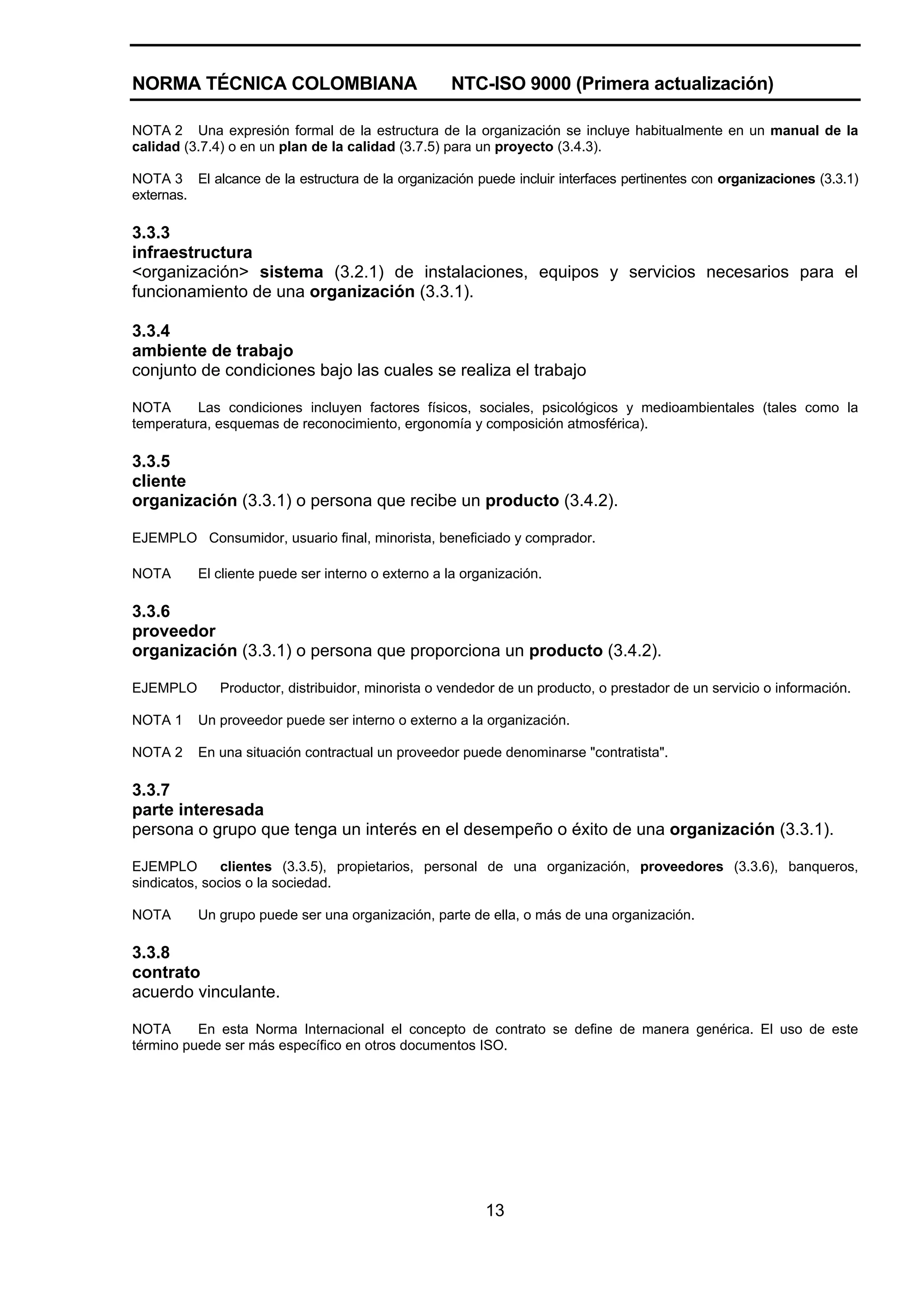 NORMA TÉCNICA COLOMBIANA                           NTC-ISO 9000 (Primera actualización)

NOTA 2 Una expresión formal de la estructura de la organización se incluye habitualmente en un manual de la
calidad (3.7.4) o en un plan de la calidad (3.7.5) para un proyecto (3.4.3).

NOTA 3 El alcance de la estructura de la organización puede incluir interfaces pertinentes con organizaciones (3.3.1)
externas.

3.3.3
infraestructura
<organización> sistema (3.2.1) de instalaciones, equipos y servicios necesarios para el
funcionamiento de una organización (3.3.1).

3.3.4
ambiente de trabajo
conjunto de condiciones bajo las cuales se realiza el trabajo

NOTA      Las condiciones incluyen factores físicos, sociales, psicológicos y medioambientales (tales como la
temperatura, esquemas de reconocimiento, ergonomía y composición atmosférica).

3.3.5
cliente
organización (3.3.1) o persona que recibe un producto (3.4.2).

EJEMPLO Consumidor, usuario final, minorista, beneficiado y comprador.

NOTA      El cliente puede ser interno o externo a la organización.

3.3.6
proveedor
organización (3.3.1) o persona que proporciona un producto (3.4.2).

EJEMPLO       Productor, distribuidor, minorista o vendedor de un producto, o prestador de un servicio o información.

NOTA 1    Un proveedor puede ser interno o externo a la organización.

NOTA 2    En una situación contractual un proveedor puede denominarse "contratista".

3.3.7
parte interesada
persona o grupo que tenga un interés en el desempeño o éxito de una organización (3.3.1).

EJEMPLO        clientes (3.3.5), propietarios, personal de una organización, proveedores (3.3.6), banqueros,
sindicatos, socios o la sociedad.

NOTA      Un grupo puede ser una organización, parte de ella, o más de una organización.

3.3.8
contrato
acuerdo vinculante.

NOTA      En esta Norma Internacional el concepto de contrato se define de manera genérica. El uso de este
término puede ser más específico en otros documentos ISO.




                                                         13
 