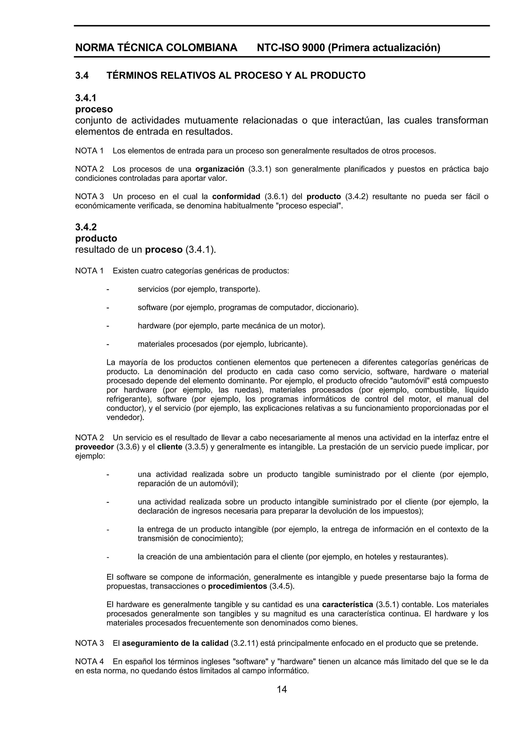 NORMA TÉCNICA COLOMBIANA                              NTC-ISO 9000 (Primera actualización)

3.4      TÉRMINOS RELATIVOS AL PROCESO Y AL PRODUCTO

3.4.1
proceso
conjunto de actividades mutuamente relacionadas o que interactúan, las cuales transforman
elementos de entrada en resultados.
NOTA 1       Los elementos de entrada para un proceso son generalmente resultados de otros procesos.

NOTA 2 Los procesos de una organización (3.3.1) son generalmente planificados y puestos en práctica bajo
condiciones controladas para aportar valor.

NOTA 3 Un proceso en el cual la conformidad (3.6.1) del producto (3.4.2) resultante no pueda ser fácil o
económicamente verificada, se denomina habitualmente "proceso especial".

3.4.2
producto
resultado de un proceso (3.4.1).

NOTA 1       Existen cuatro categorías genéricas de productos:

         -         servicios (por ejemplo, transporte).

         -         software (por ejemplo, programas de computador, diccionario).

         -         hardware (por ejemplo, parte mecánica de un motor).

         -         materiales procesados (por ejemplo, lubricante).

         La mayoría de los productos contienen elementos que pertenecen a diferentes categorías genéricas de
         producto. La denominación del producto en cada caso como servicio, software, hardware o material
         procesado depende del elemento dominante. Por ejemplo, el producto ofrecido "automóvil" está compuesto
         por hardware (por ejemplo, las ruedas), materiales procesados (por ejemplo, combustible, líquido
         refrigerante), software (por ejemplo, los programas informáticos de control del motor, el manual del
         conductor), y el servicio (por ejemplo, las explicaciones relativas a su funcionamiento proporcionadas por el
         vendedor).

NOTA 2 Un servicio es el resultado de llevar a cabo necesariamente al menos una actividad en la interfaz entre el
proveedor (3.3.6) y el cliente (3.3.5) y generalmente es intangible. La prestación de un servicio puede implicar, por
ejemplo:

         -         una actividad realizada sobre un producto tangible suministrado por el cliente (por ejemplo,
                   reparación de un automóvil);

         -         una actividad realizada sobre un producto intangible suministrado por el cliente (por ejemplo, la
                   declaración de ingresos necesaria para preparar la devolución de los impuestos);

         -         la entrega de un producto intangible (por ejemplo, la entrega de información en el contexto de la
                   transmisión de conocimiento);

         -         la creación de una ambientación para el cliente (por ejemplo, en hoteles y restaurantes).

         El software se compone de información, generalmente es intangible y puede presentarse bajo la forma de
         propuestas, transacciones o procedimientos (3.4.5).

         El hardware es generalmente tangible y su cantidad es una característica (3.5.1) contable. Los materiales
         procesados generalmente son tangibles y su magnitud es una característica continua. El hardware y los
         materiales procesados frecuentemente son denominados como bienes.

NOTA 3       El aseguramiento de la calidad (3.2.11) está principalmente enfocado en el producto que se pretende.

NOTA 4 En español los términos ingleses "software" y "hardware" tienen un alcance más limitado del que se le da
en esta norma, no quedando éstos limitados al campo informático.

                                                          14
 