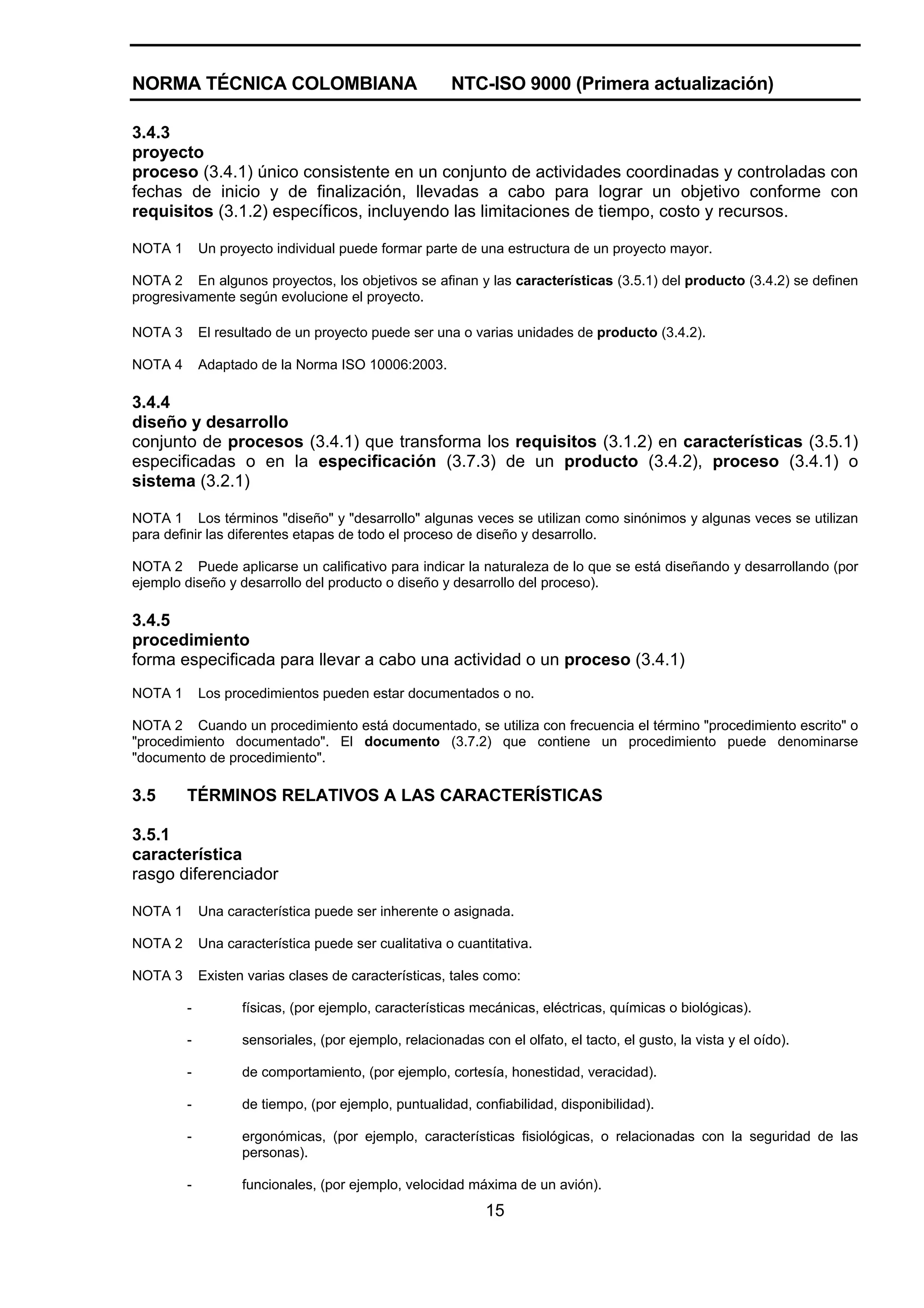 NORMA TÉCNICA COLOMBIANA                                NTC-ISO 9000 (Primera actualización)

3.4.3
proyecto
proceso (3.4.1) único consistente en un conjunto de actividades coordinadas y controladas con
fechas de inicio y de finalización, llevadas a cabo para lograr un objetivo conforme con
requisitos (3.1.2) específicos, incluyendo las limitaciones de tiempo, costo y recursos.

NOTA 1       Un proyecto individual puede formar parte de una estructura de un proyecto mayor.

NOTA 2 En algunos proyectos, los objetivos se afinan y las características (3.5.1) del producto (3.4.2) se definen
progresivamente según evolucione el proyecto.

NOTA 3       El resultado de un proyecto puede ser una o varias unidades de producto (3.4.2).

NOTA 4       Adaptado de la Norma ISO 10006:2003.

3.4.4
diseño y desarrollo
conjunto de procesos (3.4.1) que transforma los requisitos (3.1.2) en características (3.5.1)
especificadas o en la especificación (3.7.3) de un producto (3.4.2), proceso (3.4.1) o
sistema (3.2.1)

NOTA 1 Los términos "diseño" y "desarrollo" algunas veces se utilizan como sinónimos y algunas veces se utilizan
para definir las diferentes etapas de todo el proceso de diseño y desarrollo.

NOTA 2 Puede aplicarse un calificativo para indicar la naturaleza de lo que se está diseñando y desarrollando (por
ejemplo diseño y desarrollo del producto o diseño y desarrollo del proceso).

3.4.5
procedimiento
forma especificada para llevar a cabo una actividad o un proceso (3.4.1)
NOTA 1       Los procedimientos pueden estar documentados o no.

NOTA 2 Cuando un procedimiento está documentado, se utiliza con frecuencia el término "procedimiento escrito" o
"procedimiento documentado". El documento (3.7.2) que contiene un procedimiento puede denominarse
"documento de procedimiento".

3.5      TÉRMINOS RELATIVOS A LAS CARACTERÍSTICAS

3.5.1
característica
rasgo diferenciador

NOTA 1       Una característica puede ser inherente o asignada.

NOTA 2       Una característica puede ser cualitativa o cuantitativa.

NOTA 3       Existen varias clases de características, tales como:

         -          físicas, (por ejemplo, características mecánicas, eléctricas, químicas o biológicas).

         -          sensoriales, (por ejemplo, relacionadas con el olfato, el tacto, el gusto, la vista y el oído).

         -          de comportamiento, (por ejemplo, cortesía, honestidad, veracidad).

         -          de tiempo, (por ejemplo, puntualidad, confiabilidad, disponibilidad).

         -          ergonómicas, (por ejemplo, características fisiológicas, o relacionadas con la seguridad de las
                    personas).

         -          funcionales, (por ejemplo, velocidad máxima de un avión).
                                                              15
 