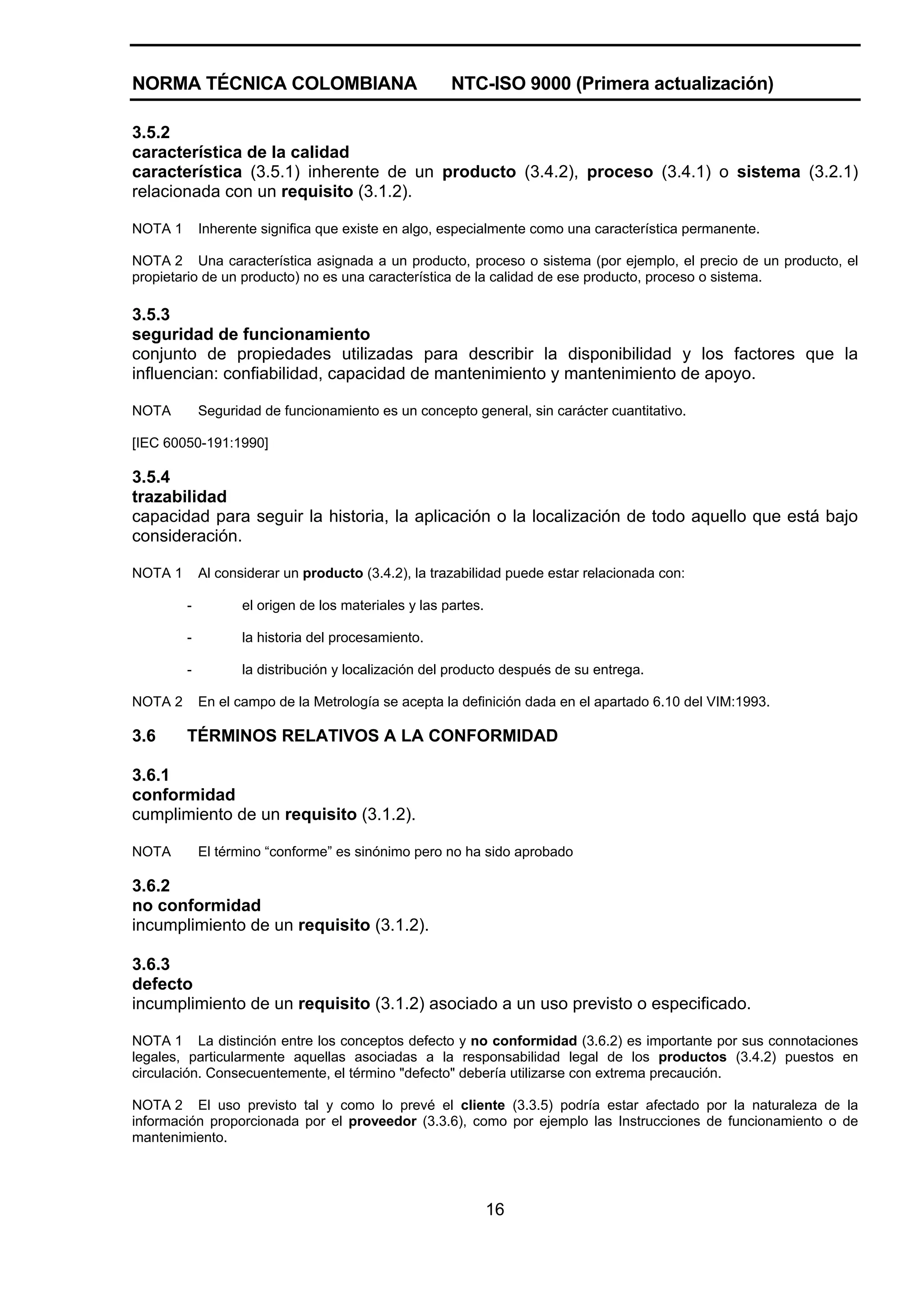 NORMA TÉCNICA COLOMBIANA                               NTC-ISO 9000 (Primera actualización)

3.5.2
característica de la calidad
característica (3.5.1) inherente de un producto (3.4.2), proceso (3.4.1) o sistema (3.2.1)
relacionada con un requisito (3.1.2).

NOTA 1       Inherente significa que existe en algo, especialmente como una característica permanente.

NOTA 2 Una característica asignada a un producto, proceso o sistema (por ejemplo, el precio de un producto, el
propietario de un producto) no es una característica de la calidad de ese producto, proceso o sistema.

3.5.3
seguridad de funcionamiento
conjunto de propiedades utilizadas para describir la disponibilidad y los factores que la
influencian: confiabilidad, capacidad de mantenimiento y mantenimiento de apoyo.

NOTA         Seguridad de funcionamiento es un concepto general, sin carácter cuantitativo.

[IEC 60050-191:1990]

3.5.4
trazabilidad
capacidad para seguir la historia, la aplicación o la localización de todo aquello que está bajo
consideración.

NOTA 1       Al considerar un producto (3.4.2), la trazabilidad puede estar relacionada con:

         -          el origen de los materiales y las partes.

         -          la historia del procesamiento.

         -          la distribución y localización del producto después de su entrega.

NOTA 2       En el campo de la Metrología se acepta la definición dada en el apartado 6.10 del VIM:1993.

3.6      TÉRMINOS RELATIVOS A LA CONFORMIDAD

3.6.1
conformidad
cumplimiento de un requisito (3.1.2).

NOTA         El término “conforme” es sinónimo pero no ha sido aprobado

3.6.2
no conformidad
incumplimiento de un requisito (3.1.2).

3.6.3
defecto
incumplimiento de un requisito (3.1.2) asociado a un uso previsto o especificado.

NOTA 1 La distinción entre los conceptos defecto y no conformidad (3.6.2) es importante por sus connotaciones
legales, particularmente aquellas asociadas a la responsabilidad legal de los productos (3.4.2) puestos en
circulación. Consecuentemente, el término "defecto" debería utilizarse con extrema precaución.

NOTA 2 El uso previsto tal y como lo prevé el cliente (3.3.5) podría estar afectado por la naturaleza de la
información proporcionada por el proveedor (3.3.6), como por ejemplo las Instrucciones de funcionamiento o de
mantenimiento.




                                                                16
 