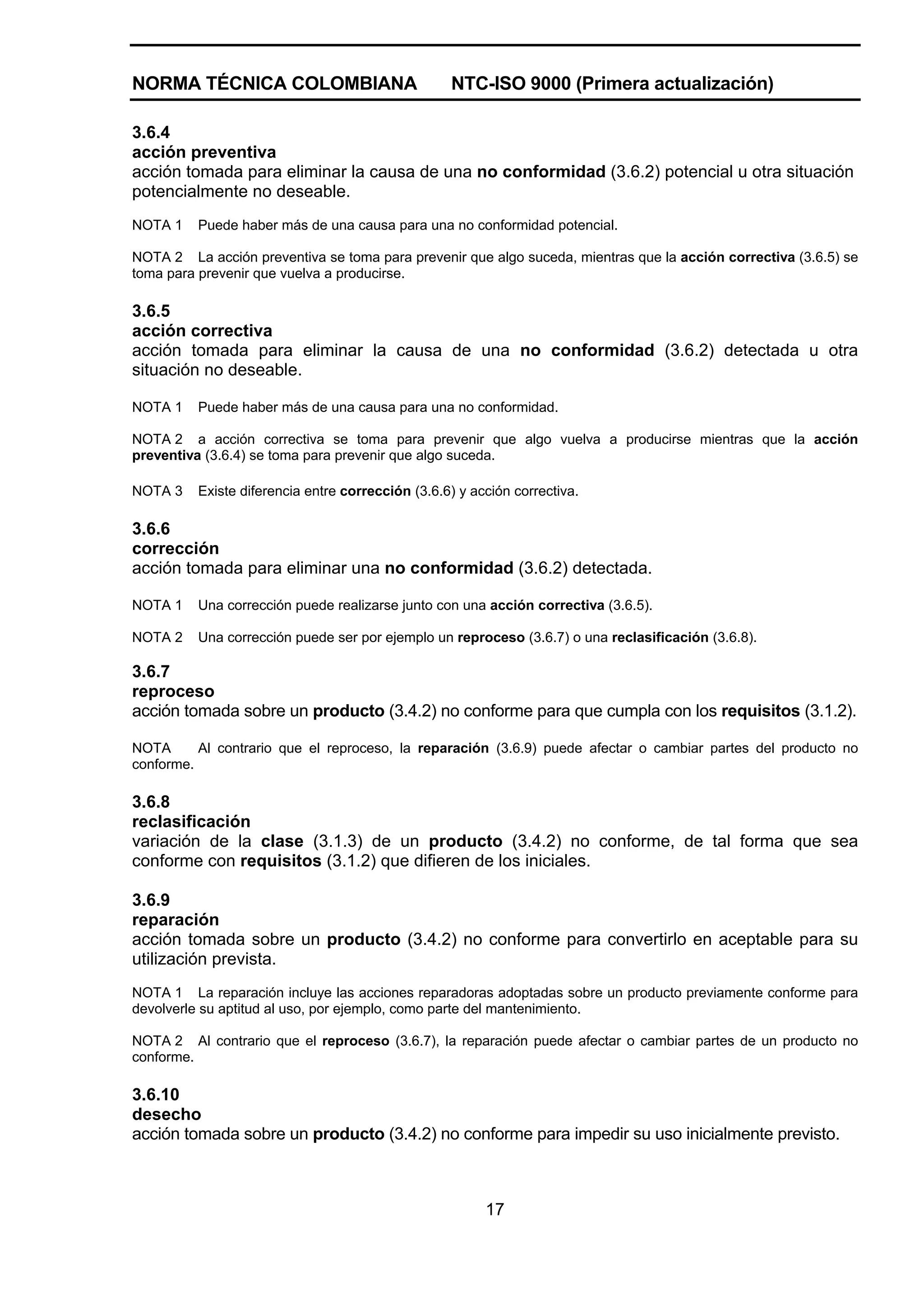 NORMA TÉCNICA COLOMBIANA                           NTC-ISO 9000 (Primera actualización)

3.6.4
acción preventiva
acción tomada para eliminar la causa de una no conformidad (3.6.2) potencial u otra situación
potencialmente no deseable.
NOTA 1    Puede haber más de una causa para una no conformidad potencial.

NOTA 2 La acción preventiva se toma para prevenir que algo suceda, mientras que la acción correctiva (3.6.5) se
toma para prevenir que vuelva a producirse.

3.6.5
acción correctiva
acción tomada para eliminar la causa de una no conformidad (3.6.2) detectada u otra
situación no deseable.

NOTA 1    Puede haber más de una causa para una no conformidad.

NOTA 2 a acción correctiva se toma para prevenir que algo vuelva a producirse mientras que la acción
preventiva (3.6.4) se toma para prevenir que algo suceda.

NOTA 3    Existe diferencia entre corrección (3.6.6) y acción correctiva.

3.6.6
corrección
acción tomada para eliminar una no conformidad (3.6.2) detectada.

NOTA 1    Una corrección puede realizarse junto con una acción correctiva (3.6.5).

NOTA 2    Una corrección puede ser por ejemplo un reproceso (3.6.7) o una reclasificación (3.6.8).

3.6.7
reproceso
acción tomada sobre un producto (3.4.2) no conforme para que cumpla con los requisitos (3.1.2).

NOTA      Al contrario que el reproceso, la reparación (3.6.9) puede afectar o cambiar partes del producto no
conforme.

3.6.8
reclasificación
variación de la clase (3.1.3) de un producto (3.4.2) no conforme, de tal forma que sea
conforme con requisitos (3.1.2) que difieren de los iniciales.

3.6.9
reparación
acción tomada sobre un producto (3.4.2) no conforme para convertirlo en aceptable para su
utilización prevista.
NOTA 1 La reparación incluye las acciones reparadoras adoptadas sobre un producto previamente conforme para
devolverle su aptitud al uso, por ejemplo, como parte del mantenimiento.

NOTA 2 Al contrario que el reproceso (3.6.7), la reparación puede afectar o cambiar partes de un producto no
conforme.

3.6.10
desecho
acción tomada sobre un producto (3.4.2) no conforme para impedir su uso inicialmente previsto.



                                                         17
 