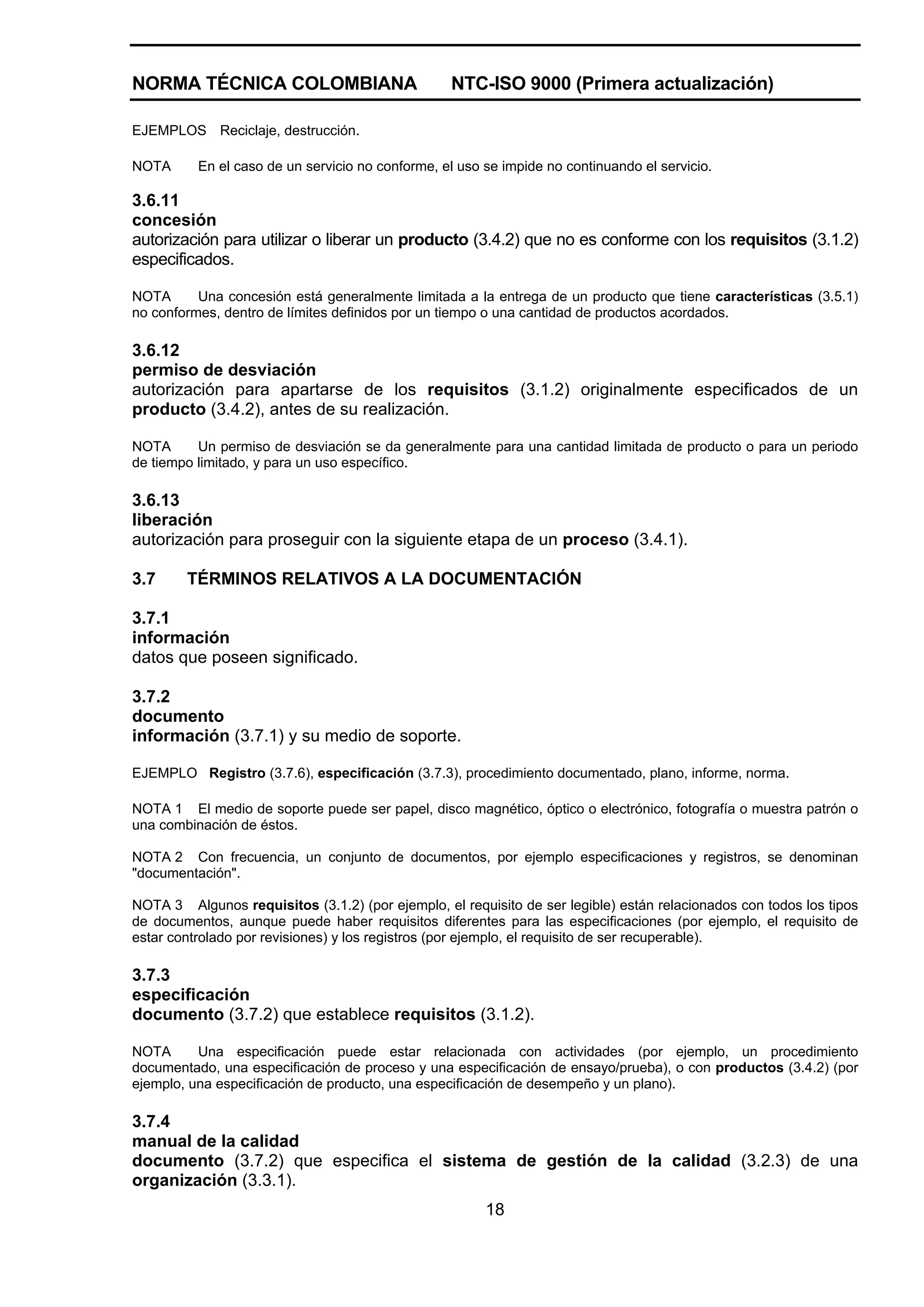 NORMA TÉCNICA COLOMBIANA                          NTC-ISO 9000 (Primera actualización)

EJEMPLOS Reciclaje, destrucción.

NOTA      En el caso de un servicio no conforme, el uso se impide no continuando el servicio.

3.6.11
concesión
autorización para utilizar o liberar un producto (3.4.2) que no es conforme con los requisitos (3.1.2)
especificados.

NOTA      Una concesión está generalmente limitada a la entrega de un producto que tiene características (3.5.1)
no conformes, dentro de límites definidos por un tiempo o una cantidad de productos acordados.

3.6.12
permiso de desviación
autorización para apartarse de los requisitos (3.1.2) originalmente especificados de un
producto (3.4.2), antes de su realización.

NOTA      Un permiso de desviación se da generalmente para una cantidad limitada de producto o para un periodo
de tiempo limitado, y para un uso específico.

3.6.13
liberación
autorización para proseguir con la siguiente etapa de un proceso (3.4.1).

3.7     TÉRMINOS RELATIVOS A LA DOCUMENTACIÓN

3.7.1
información
datos que poseen significado.

3.7.2
documento
información (3.7.1) y su medio de soporte.

EJEMPLO Registro (3.7.6), especificación (3.7.3), procedimiento documentado, plano, informe, norma.

NOTA 1 El medio de soporte puede ser papel, disco magnético, óptico o electrónico, fotografía o muestra patrón o
una combinación de éstos.

NOTA 2 Con frecuencia, un conjunto de documentos, por ejemplo especificaciones y registros, se denominan
"documentación".

NOTA 3 Algunos requisitos (3.1.2) (por ejemplo, el requisito de ser legible) están relacionados con todos los tipos
de documentos, aunque puede haber requisitos diferentes para las especificaciones (por ejemplo, el requisito de
estar controlado por revisiones) y los registros (por ejemplo, el requisito de ser recuperable).

3.7.3
especificación
documento (3.7.2) que establece requisitos (3.1.2).

NOTA      Una especificación puede estar relacionada con actividades (por ejemplo, un procedimiento
documentado, una especificación de proceso y una especificación de ensayo/prueba), o con productos (3.4.2) (por
ejemplo, una especificación de producto, una especificación de desempeño y un plano).

3.7.4
manual de la calidad
documento (3.7.2) que especifica el sistema de gestión de la calidad (3.2.3) de una
organización (3.3.1).
                                                        18
 