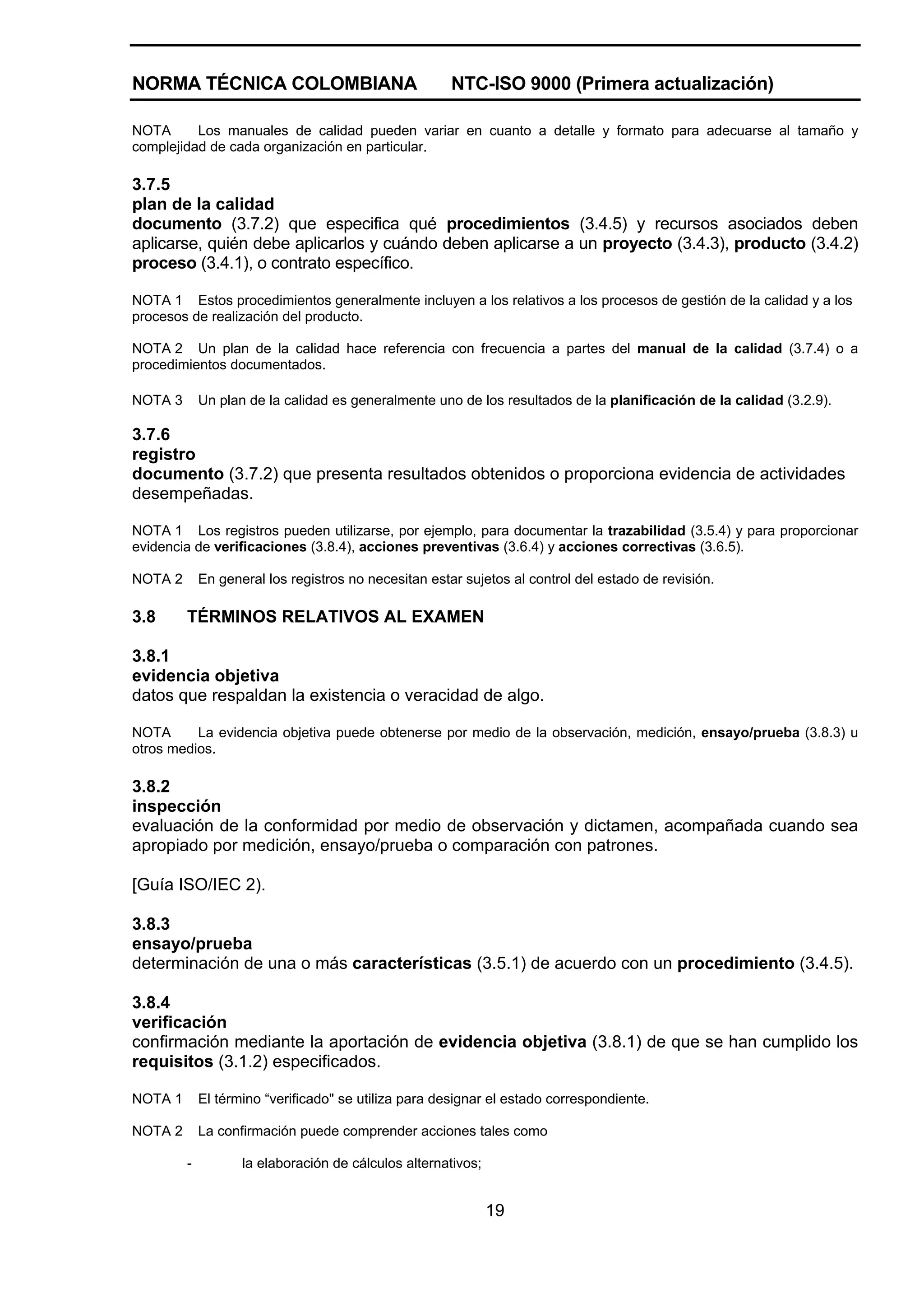 NORMA TÉCNICA COLOMBIANA                               NTC-ISO 9000 (Primera actualización)

NOTA      Los manuales de calidad pueden variar en cuanto a detalle y formato para adecuarse al tamaño y
complejidad de cada organización en particular.

3.7.5
plan de la calidad
documento (3.7.2) que especifica qué procedimientos (3.4.5) y recursos asociados deben
aplicarse, quién debe aplicarlos y cuándo deben aplicarse a un proyecto (3.4.3), producto (3.4.2)
proceso (3.4.1), o contrato específico.

NOTA 1 Estos procedimientos generalmente incluyen a los relativos a los procesos de gestión de la calidad y a los
procesos de realización del producto.

NOTA 2 Un plan de la calidad hace referencia con frecuencia a partes del manual de la calidad (3.7.4) o a
procedimientos documentados.

NOTA 3       Un plan de la calidad es generalmente uno de los resultados de la planificación de la calidad (3.2.9).

3.7.6
registro
documento (3.7.2) que presenta resultados obtenidos o proporciona evidencia de actividades
desempeñadas.

NOTA 1 Los registros pueden utilizarse, por ejemplo, para documentar la trazabilidad (3.5.4) y para proporcionar
evidencia de verificaciones (3.8.4), acciones preventivas (3.6.4) y acciones correctivas (3.6.5).

NOTA 2       En general los registros no necesitan estar sujetos al control del estado de revisión.

3.8      TÉRMINOS RELATIVOS AL EXAMEN

3.8.1
evidencia objetiva
datos que respaldan la existencia o veracidad de algo.

NOTA      La evidencia objetiva puede obtenerse por medio de la observación, medición, ensayo/prueba (3.8.3) u
otros medios.

3.8.2
inspección
evaluación de la conformidad por medio de observación y dictamen, acompañada cuando sea
apropiado por medición, ensayo/prueba o comparación con patrones.

[Guía ISO/IEC 2).

3.8.3
ensayo/prueba
determinación de una o más características (3.5.1) de acuerdo con un procedimiento (3.4.5).

3.8.4
verificación
confirmación mediante la aportación de evidencia objetiva (3.8.1) de que se han cumplido los
requisitos (3.1.2) especificados.

NOTA 1       El término “verificado" se utiliza para designar el estado correspondiente.

NOTA 2       La confirmación puede comprender acciones tales como

         -          la elaboración de cálculos alternativos;


                                                               19
 
