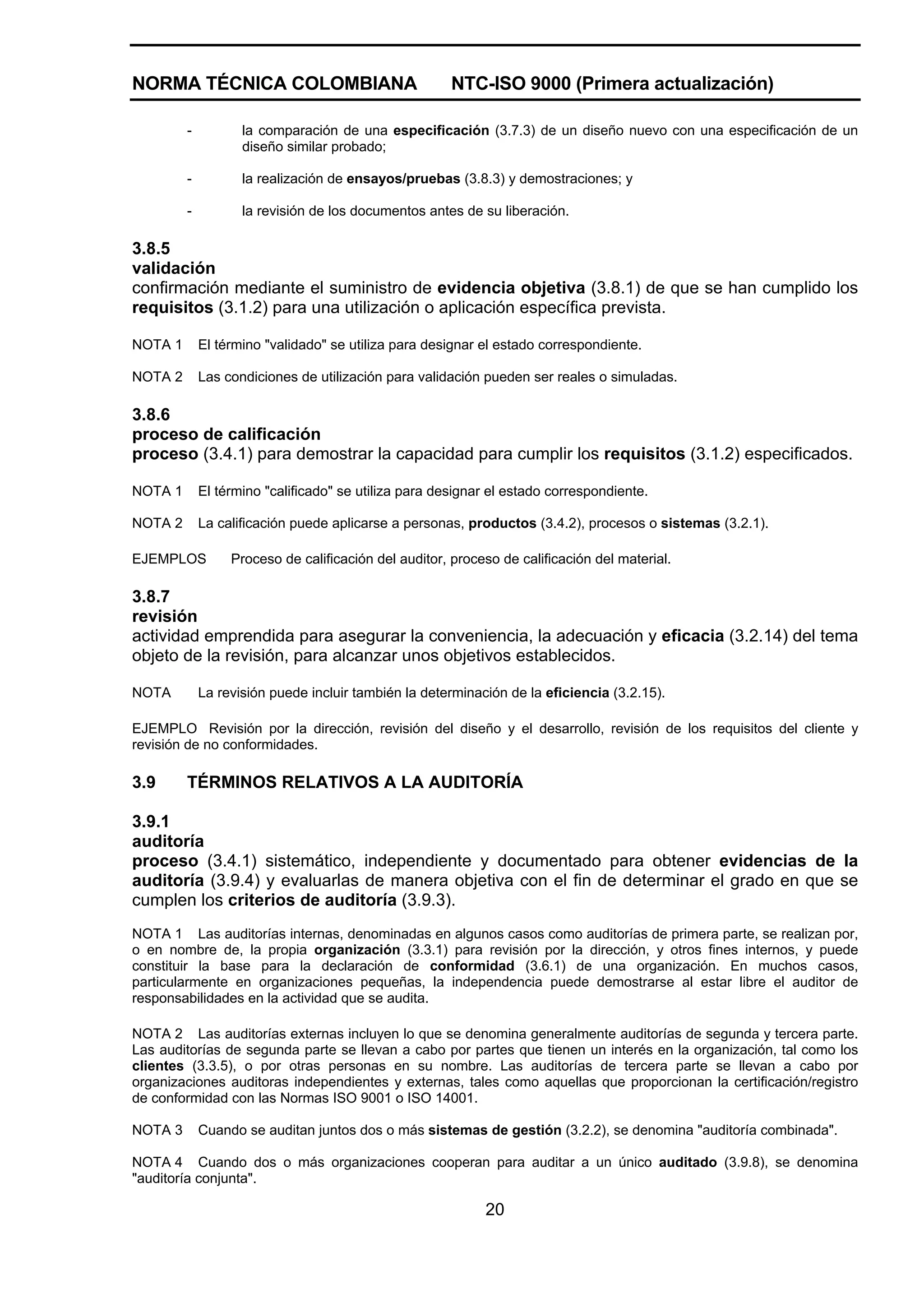 NORMA TÉCNICA COLOMBIANA                               NTC-ISO 9000 (Primera actualización)

         -          la comparación de una especificación (3.7.3) de un diseño nuevo con una especificación de un
                    diseño similar probado;

         -          la realización de ensayos/pruebas (3.8.3) y demostraciones; y

         -          la revisión de los documentos antes de su liberación.

3.8.5
validación
confirmación mediante el suministro de evidencia objetiva (3.8.1) de que se han cumplido los
requisitos (3.1.2) para una utilización o aplicación específica prevista.

NOTA 1       El término "validado" se utiliza para designar el estado correspondiente.

NOTA 2       Las condiciones de utilización para validación pueden ser reales o simuladas.

3.8.6
proceso de calificación
proceso (3.4.1) para demostrar la capacidad para cumplir los requisitos (3.1.2) especificados.

NOTA 1       El término "calificado" se utiliza para designar el estado correspondiente.

NOTA 2       La calificación puede aplicarse a personas, productos (3.4.2), procesos o sistemas (3.2.1).

EJEMPLOS          Proceso de calificación del auditor, proceso de calificación del material.

3.8.7
revisión
actividad emprendida para asegurar la conveniencia, la adecuación y eficacia (3.2.14) del tema
objeto de la revisión, para alcanzar unos objetivos establecidos.

NOTA         La revisión puede incluir también la determinación de la eficiencia (3.2.15).

EJEMPLO Revisión por la dirección, revisión del diseño y el desarrollo, revisión de los requisitos del cliente y
revisión de no conformidades.

3.9      TÉRMINOS RELATIVOS A LA AUDITORÍA

3.9.1
auditoría
proceso (3.4.1) sistemático, independiente y documentado para obtener evidencias de la
auditoría (3.9.4) y evaluarlas de manera objetiva con el fin de determinar el grado en que se
cumplen los criterios de auditoría (3.9.3).
NOTA 1 Las auditorías internas, denominadas en algunos casos como auditorías de primera parte, se realizan por,
o en nombre de, la propia organización (3.3.1) para revisión por la dirección, y otros fines internos, y puede
constituir la base para la declaración de conformidad (3.6.1) de una organización. En muchos casos,
particularmente en organizaciones pequeñas, la independencia puede demostrarse al estar libre el auditor de
responsabilidades en la actividad que se audita.

NOTA 2 Las auditorías externas incluyen lo que se denomina generalmente auditorías de segunda y tercera parte.
Las auditorías de segunda parte se llevan a cabo por partes que tienen un interés en la organización, tal como los
clientes (3.3.5), o por otras personas en su nombre. Las auditorías de tercera parte se llevan a cabo por
organizaciones auditoras independientes y externas, tales como aquellas que proporcionan la certificación/registro
de conformidad con las Normas ISO 9001 o ISO 14001.

NOTA 3       Cuando se auditan juntos dos o más sistemas de gestión (3.2.2), se denomina "auditoría combinada".

NOTA 4 Cuando dos o más organizaciones cooperan para auditar a un único auditado (3.9.8), se denomina
"auditoría conjunta".

                                                            20
 