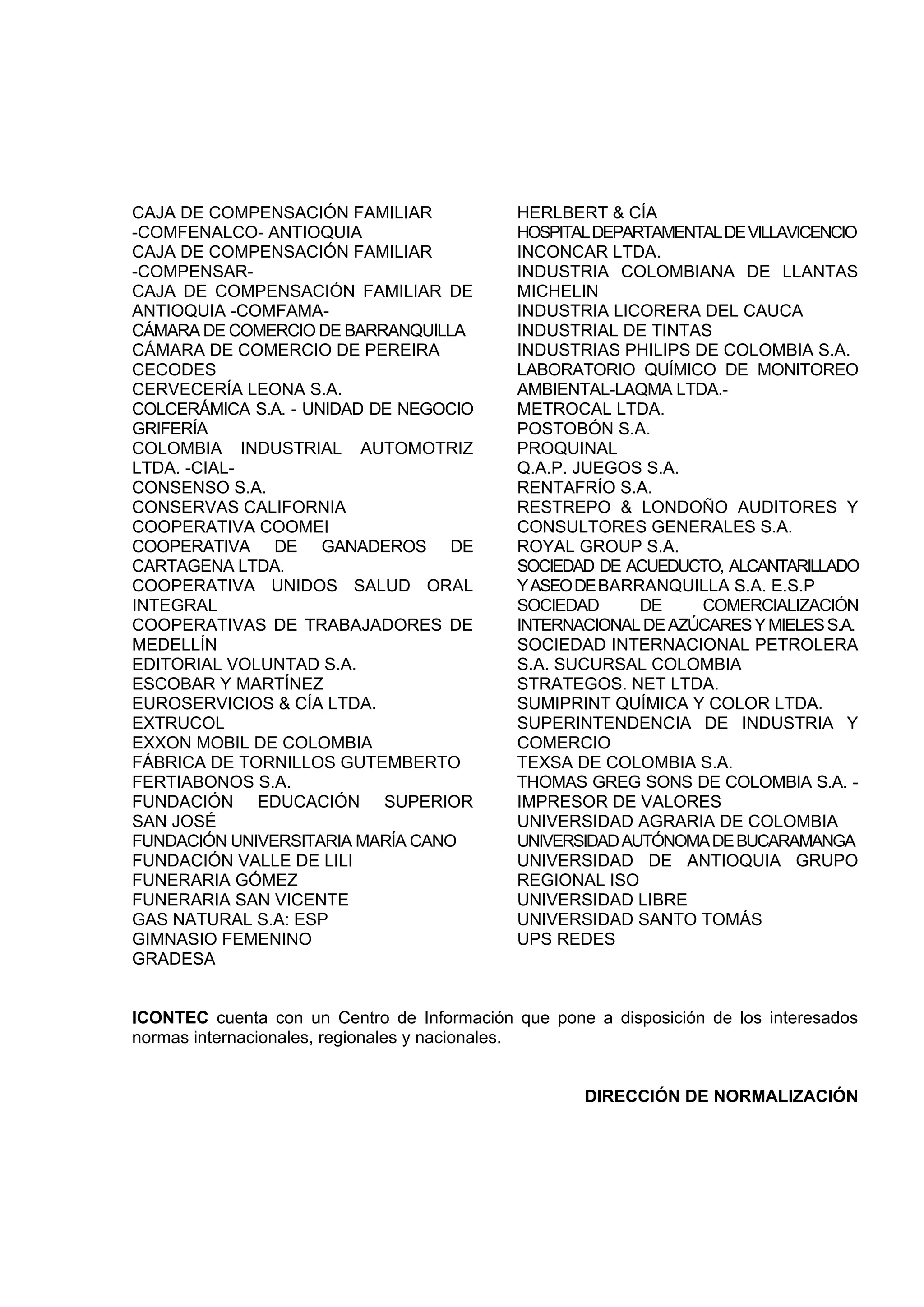 CAJA DE COMPENSACIÓN FAMILIAR                HERLBERT & CÍA
-COMFENALCO- ANTIOQUIA                       HOSPITAL DEPARTAMENTAL DE VILLAVICENCIO
CAJA DE COMPENSACIÓN FAMILIAR                INCONCAR LTDA.
-COMPENSAR-                                  INDUSTRIA COLOMBIANA DE LLANTAS
CAJA DE COMPENSACIÓN FAMILIAR DE             MICHELIN
ANTIOQUIA -COMFAMA-                          INDUSTRIA LICORERA DEL CAUCA
CÁMARA DE COMERCIO DE BARRANQUILLA           INDUSTRIAL DE TINTAS
CÁMARA DE COMERCIO DE PEREIRA                INDUSTRIAS PHILIPS DE COLOMBIA S.A.
CECODES                                      LABORATORIO QUÍMICO DE MONITOREO
CERVECERÍA LEONA S.A.                        AMBIENTAL-LAQMA LTDA.-
COLCERÁMICA S.A. - UNIDAD DE NEGOCIO         METROCAL LTDA.
GRIFERÍA                                     POSTOBÓN S.A.
COLOMBIA INDUSTRIAL AUTOMOTRIZ               PROQUINAL
LTDA. -CIAL-                                 Q.A.P. JUEGOS S.A.
CONSENSO S.A.                                RENTAFRÍO S.A.
CONSERVAS CALIFORNIA                         RESTREPO & LONDOÑO AUDITORES Y
COOPERATIVA COOMEI                           CONSULTORES GENERALES S.A.
COOPERATIVA DE GANADEROS DE                  ROYAL GROUP S.A.
CARTAGENA LTDA.                              SOCIEDAD DE ACUEDUCTO, ALCANTARILLADO
COOPERATIVA UNIDOS SALUD ORAL                Y ASEO DE BARRANQUILLA S.A. E.S.P
INTEGRAL                                     SOCIEDAD      DE    COMERCIALIZACIÓN
COOPERATIVAS DE TRABAJADORES DE              INTERNACIONAL DE AZÚCARES Y MIELES S.A.
MEDELLÍN                                     SOCIEDAD INTERNACIONAL PETROLERA
EDITORIAL VOLUNTAD S.A.                      S.A. SUCURSAL COLOMBIA
ESCOBAR Y MARTÍNEZ                           STRATEGOS. NET LTDA.
EUROSERVICIOS & CÍA LTDA.                    SUMIPRINT QUÍMICA Y COLOR LTDA.
EXTRUCOL                                     SUPERINTENDENCIA DE INDUSTRIA Y
EXXON MOBIL DE COLOMBIA                      COMERCIO
FÁBRICA DE TORNILLOS GUTEMBERTO              TEXSA DE COLOMBIA S.A.
FERTIABONOS S.A.                             THOMAS GREG SONS DE COLOMBIA S.A. -
FUNDACIÓN EDUCACIÓN SUPERIOR                 IMPRESOR DE VALORES
SAN JOSÉ                                     UNIVERSIDAD AGRARIA DE COLOMBIA
FUNDACIÓN UNIVERSITARIA MARÍA CANO           UNIVERSIDAD AUTÓNOMA DE BUCARAMANGA
FUNDACIÓN VALLE DE LILI                      UNIVERSIDAD DE ANTIOQUIA GRUPO
FUNERARIA GÓMEZ                              REGIONAL ISO
FUNERARIA SAN VICENTE                        UNIVERSIDAD LIBRE
GAS NATURAL S.A: ESP                         UNIVERSIDAD SANTO TOMÁS
GIMNASIO FEMENINO                            UPS REDES
GRADESA


ICONTEC cuenta con un Centro de Información que pone a disposición de los interesados
normas internacionales, regionales y nacionales.


                                                    DIRECCIÓN DE NORMALIZACIÓN
 
