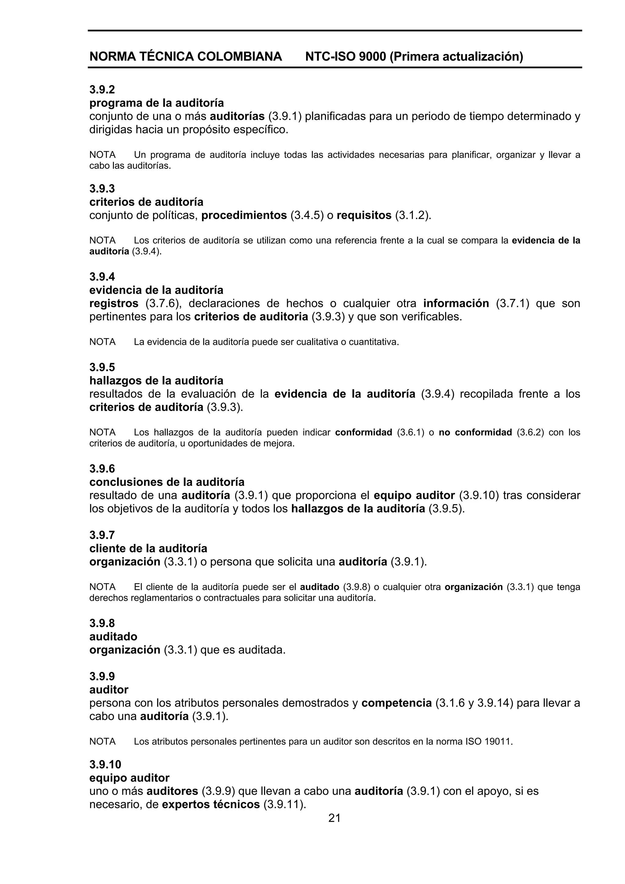 NORMA TÉCNICA COLOMBIANA                            NTC-ISO 9000 (Primera actualización)

3.9.2
programa de la auditoría
conjunto de una o más auditorías (3.9.1) planificadas para un periodo de tiempo determinado y
dirigidas hacia un propósito específico.

NOTA      Un programa de auditoría incluye todas las actividades necesarias para planificar, organizar y llevar a
cabo las auditorías.

3.9.3
criterios de auditoría
conjunto de políticas, procedimientos (3.4.5) o requisitos (3.1.2).

NOTA       Los criterios de auditoría se utilizan como una referencia frente a la cual se compara la evidencia de la
auditoría (3.9.4).

3.9.4
evidencia de la auditoría
registros (3.7.6), declaraciones de hechos o cualquier otra información (3.7.1) que son
pertinentes para los criterios de auditoria (3.9.3) y que son verificables.

NOTA      La evidencia de la auditoría puede ser cualitativa o cuantitativa.

3.9.5
hallazgos de la auditoría
resultados de la evaluación de la evidencia de la auditoría (3.9.4) recopilada frente a los
criterios de auditoría (3.9.3).

NOTA        Los hallazgos de la auditoría pueden indicar conformidad (3.6.1) o no conformidad (3.6.2) con los
criterios de auditoría, u oportunidades de mejora.

3.9.6
conclusiones de la auditoría
resultado de una auditoría (3.9.1) que proporciona el equipo auditor (3.9.10) tras considerar
los objetivos de la auditoría y todos los hallazgos de la auditoría (3.9.5).

3.9.7
cliente de la auditoría
organización (3.3.1) o persona que solicita una auditoría (3.9.1).

NOTA      El cliente de la auditoría puede ser el auditado (3.9.8) o cualquier otra organización (3.3.1) que tenga
derechos reglamentarios o contractuales para solicitar una auditoría.

3.9.8
auditado
organización (3.3.1) que es auditada.

3.9.9
auditor
persona con los atributos personales demostrados y competencia (3.1.6 y 3.9.14) para llevar a
cabo una auditoría (3.9.1).

NOTA      Los atributos personales pertinentes para un auditor son descritos en la norma ISO 19011.

3.9.10
equipo auditor
uno o más auditores (3.9.9) que llevan a cabo una auditoría (3.9.1) con el apoyo, si es
necesario, de expertos técnicos (3.9.11).
                                             21
 