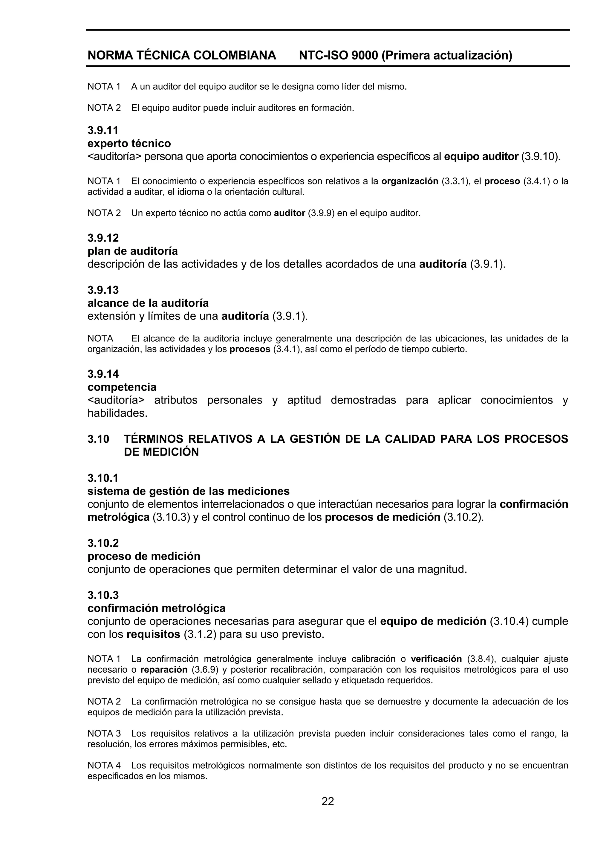 NORMA TÉCNICA COLOMBIANA                           NTC-ISO 9000 (Primera actualización)

NOTA 1    A un auditor del equipo auditor se le designa como líder del mismo.

NOTA 2    El equipo auditor puede incluir auditores en formación.

3.9.11
experto técnico
<auditoría> persona que aporta conocimientos o experiencia específicos al equipo auditor (3.9.10).

NOTA 1 El conocimiento o experiencia específicos son relativos a la organización (3.3.1), el proceso (3.4.1) o la
actividad a auditar, el idioma o la orientación cultural.

NOTA 2    Un experto técnico no actúa como auditor (3.9.9) en el equipo auditor.

3.9.12
plan de auditoría
descripción de las actividades y de los detalles acordados de una auditoría (3.9.1).

3.9.13
alcance de la auditoría
extensión y límites de una auditoría (3.9.1).
NOTA      El alcance de la auditoría incluye generalmente una descripción de las ubicaciones, las unidades de la
organización, las actividades y los procesos (3.4.1), así como el período de tiempo cubierto.

3.9.14
competencia
<auditoría> atributos personales y aptitud demostradas para aplicar conocimientos y
habilidades.

3.10     TÉRMINOS RELATIVOS A LA GESTIÓN DE LA CALIDAD PARA LOS PROCESOS
         DE MEDICIÓN

3.10.1
sistema de gestión de las mediciones
conjunto de elementos interrelacionados o que interactúan necesarios para lograr la confirmación
metrológica (3.10.3) y el control continuo de los procesos de medición (3.10.2).

3.10.2
proceso de medición
conjunto de operaciones que permiten determinar el valor de una magnitud.

3.10.3
confirmación metrológica
conjunto de operaciones necesarias para asegurar que el equipo de medición (3.10.4) cumple
con los requisitos (3.1.2) para su uso previsto.

NOTA 1 La confirmación metrológica generalmente incluye calibración o verificación (3.8.4), cualquier ajuste
necesario o reparación (3.6.9) y posterior recalibración, comparación con los requisitos metrológicos para el uso
previsto del equipo de medición, así como cualquier sellado y etiquetado requeridos.

NOTA 2 La confirmación metrológica no se consigue hasta que se demuestre y documente la adecuación de los
equipos de medición para la utilización prevista.

NOTA 3 Los requisitos relativos a la utilización prevista pueden incluir consideraciones tales como el rango, la
resolución, los errores máximos permisibles, etc.

NOTA 4 Los requisitos metrológicos normalmente son distintos de los requisitos del producto y no se encuentran
especificados en los mismos.

                                                        22
 