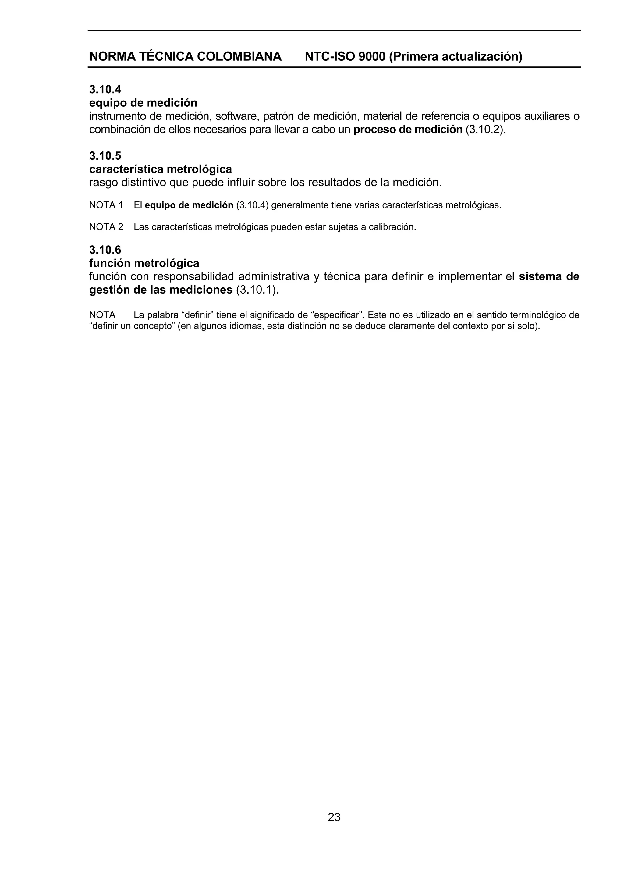 NORMA TÉCNICA COLOMBIANA                              NTC-ISO 9000 (Primera actualización)

3.10.4
equipo de medición
instrumento de medición, software, patrón de medición, material de referencia o equipos auxiliares o
combinación de ellos necesarios para llevar a cabo un proceso de medición (3.10.2).

3.10.5
característica metrológica
rasgo distintivo que puede influir sobre los resultados de la medición.
NOTA 1     El equipo de medición (3.10.4) generalmente tiene varias características metrológicas.

NOTA 2     Las características metrológicas pueden estar sujetas a calibración.

3.10.6
función metrológica
función con responsabilidad administrativa y técnica para definir e implementar el sistema de
gestión de las mediciones (3.10.1).

NOTA        La palabra “definir” tiene el significado de “especificar”. Este no es utilizado en el sentido terminológico de
“definir un concepto” (en algunos idiomas, esta distinción no se deduce claramente del contexto por sí solo).




                                                           23
 