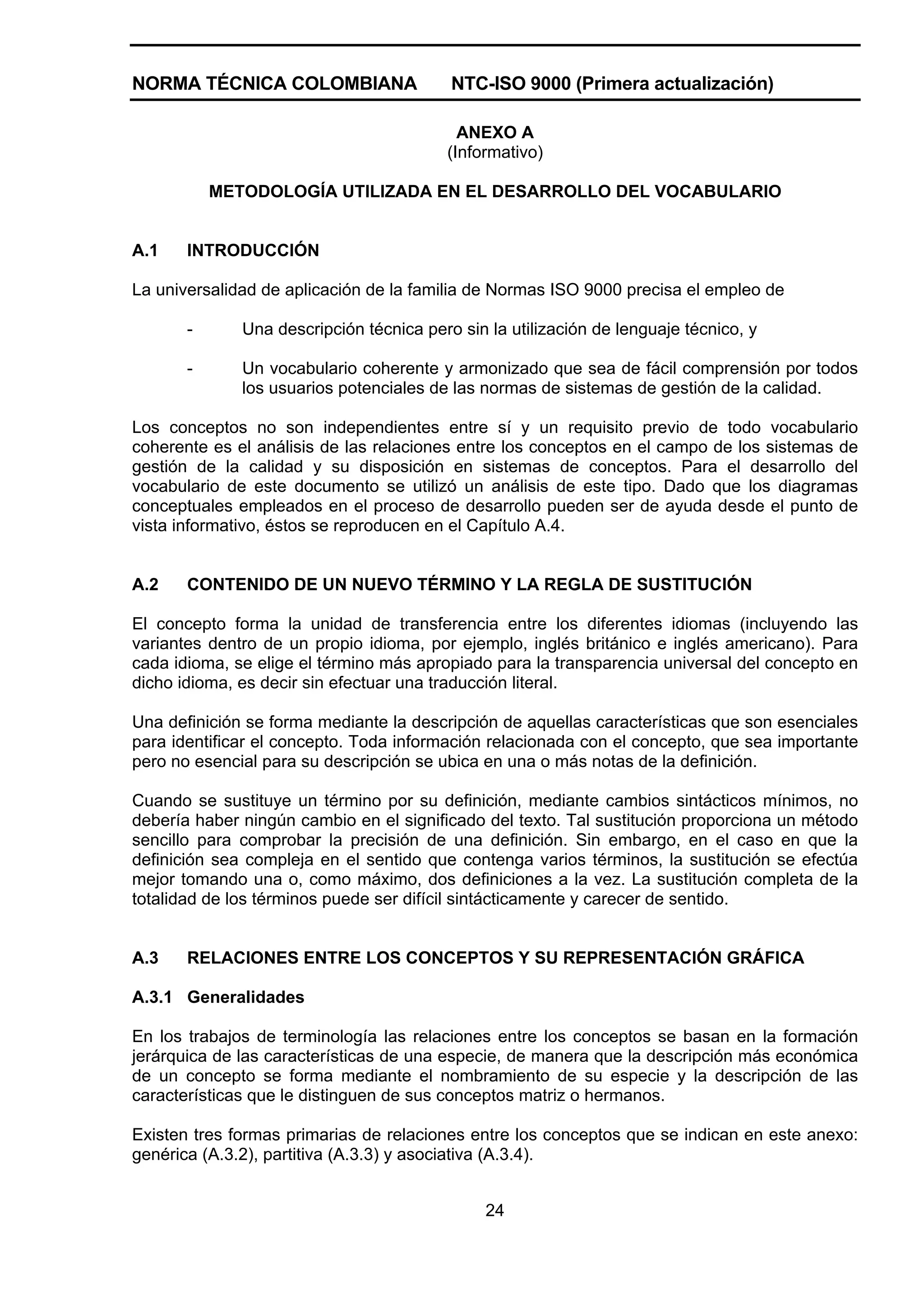 NORMA TÉCNICA COLOMBIANA                  NTC-ISO 9000 (Primera actualización)

                                           ANEXO A
                                         (Informativo)

           METODOLOGÍA UTILIZADA EN EL DESARROLLO DEL VOCABULARIO


A.1    INTRODUCCIÓN

La universalidad de aplicación de la familia de Normas ISO 9000 precisa el empleo de

       -      Una descripción técnica pero sin la utilización de lenguaje técnico, y

       -      Un vocabulario coherente y armonizado que sea de fácil comprensión por todos
              los usuarios potenciales de las normas de sistemas de gestión de la calidad.

Los conceptos no son independientes entre sí y un requisito previo de todo vocabulario
coherente es el análisis de las relaciones entre los conceptos en el campo de los sistemas de
gestión de la calidad y su disposición en sistemas de conceptos. Para el desarrollo del
vocabulario de este documento se utilizó un análisis de este tipo. Dado que los diagramas
conceptuales empleados en el proceso de desarrollo pueden ser de ayuda desde el punto de
vista informativo, éstos se reproducen en el Capítulo A.4.


A.2    CONTENIDO DE UN NUEVO TÉRMINO Y LA REGLA DE SUSTITUCIÓN

El concepto forma la unidad de transferencia entre los diferentes idiomas (incluyendo las
variantes dentro de un propio idioma, por ejemplo, inglés británico e inglés americano). Para
cada idioma, se elige el término más apropiado para la transparencia universal del concepto en
dicho idioma, es decir sin efectuar una traducción literal.

Una definición se forma mediante la descripción de aquellas características que son esenciales
para identificar el concepto. Toda información relacionada con el concepto, que sea importante
pero no esencial para su descripción se ubica en una o más notas de la definición.

Cuando se sustituye un término por su definición, mediante cambios sintácticos mínimos, no
debería haber ningún cambio en el significado del texto. Tal sustitución proporciona un método
sencillo para comprobar la precisión de una definición. Sin embargo, en el caso en que la
definición sea compleja en el sentido que contenga varios términos, la sustitución se efectúa
mejor tomando una o, como máximo, dos definiciones a la vez. La sustitución completa de la
totalidad de los términos puede ser difícil sintácticamente y carecer de sentido.


A.3    RELACIONES ENTRE LOS CONCEPTOS Y SU REPRESENTACIÓN GRÁFICA

A.3.1 Generalidades

En los trabajos de terminología las relaciones entre los conceptos se basan en la formación
jerárquica de las características de una especie, de manera que la descripción más económica
de un concepto se forma mediante el nombramiento de su especie y la descripción de las
características que le distinguen de sus conceptos matriz o hermanos.

Existen tres formas primarias de relaciones entre los conceptos que se indican en este anexo:
genérica (A.3.2), partitiva (A.3.3) y asociativa (A.3.4).


                                               24
 