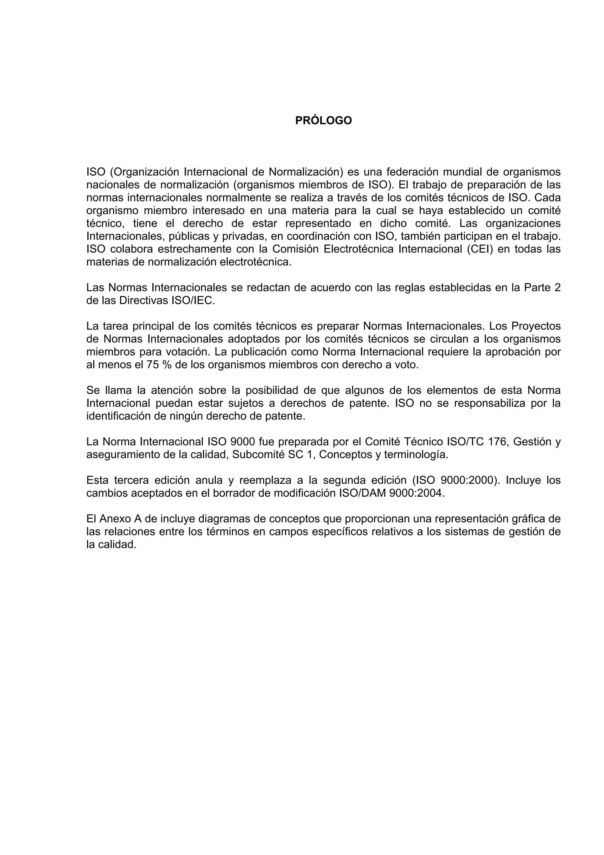 PRÓLOGO



ISO (Organización Internacional de Normalización) es una federación mundial de organismos
nacionales de normalización (organismos miembros de ISO). El trabajo de preparación de las
normas internacionales normalmente se realiza a través de los comités técnicos de ISO. Cada
organismo miembro interesado en una materia para la cual se haya establecido un comité
técnico, tiene el derecho de estar representado en dicho comité. Las organizaciones
Internacionales, públicas y privadas, en coordinación con ISO, también participan en el trabajo.
ISO colabora estrechamente con la Comisión Electrotécnica Internacional (CEI) en todas las
materias de normalización electrotécnica.

Las Normas Internacionales se redactan de acuerdo con las reglas establecidas en la Parte 2
de las Directivas ISO/IEC.

La tarea principal de los comités técnicos es preparar Normas Internacionales. Los Proyectos
de Normas Internacionales adoptados por los comités técnicos se circulan a los organismos
miembros para votación. La publicación como Norma Internacional requiere la aprobación por
al menos el 75 % de los organismos miembros con derecho a voto.

Se llama la atención sobre la posibilidad de que algunos de los elementos de esta Norma
Internacional puedan estar sujetos a derechos de patente. ISO no se responsabiliza por la
identificación de ningún derecho de patente.

La Norma Internacional ISO 9000 fue preparada por el Comité Técnico ISO/TC 176, Gestión y
aseguramiento de la calidad, Subcomité SC 1, Conceptos y terminología.

Esta tercera edición anula y reemplaza a la segunda edición (ISO 9000:2000). Incluye los
cambios aceptados en el borrador de modificación ISO/DAM 9000:2004.

El Anexo A de incluye diagramas de conceptos que proporcionan una representación gráfica de
las relaciones entre los términos en campos específicos relativos a los sistemas de gestión de
la calidad.
 