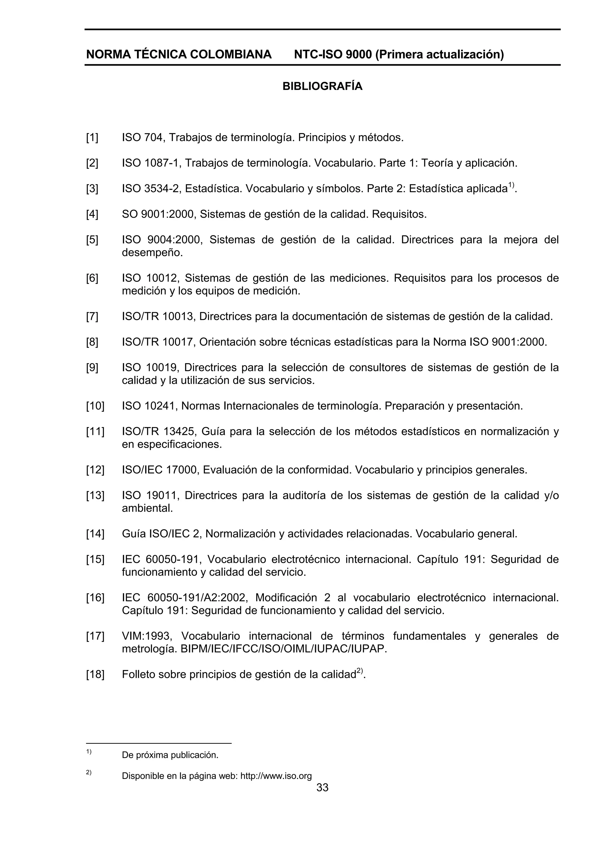 NORMA TÉCNICA COLOMBIANA                         NTC-ISO 9000 (Primera actualización)

                                              BIBLIOGRAFÍA



[1]    ISO 704, Trabajos de terminología. Principios y métodos.

[2]    ISO 1087-1, Trabajos de terminología. Vocabulario. Parte 1: Teoría y aplicación.

[3]    ISO 3534-2, Estadística. Vocabulario y símbolos. Parte 2: Estadística aplicada1).

[4]    SO 9001:2000, Sistemas de gestión de la calidad. Requisitos.

[5]    ISO 9004:2000, Sistemas de gestión de la calidad. Directrices para la mejora del
       desempeño.

[6]    ISO 10012, Sistemas de gestión de las mediciones. Requisitos para los procesos de
       medición y los equipos de medición.

[7]    ISO/TR 10013, Directrices para la documentación de sistemas de gestión de la calidad.

[8]    ISO/TR 10017, Orientación sobre técnicas estadísticas para la Norma ISO 9001:2000.

[9]    ISO 10019, Directrices para la selección de consultores de sistemas de gestión de la
       calidad y la utilización de sus servicios.

[10]   ISO 10241, Normas Internacionales de terminología. Preparación y presentación.

[11]   ISO/TR 13425, Guía para la selección de los métodos estadísticos en normalización y
       en especificaciones.

[12]   ISO/IEC 17000, Evaluación de la conformidad. Vocabulario y principios generales.

[13]   ISO 19011, Directrices para la auditoría de los sistemas de gestión de la calidad y/o
       ambiental.

[14]   Guía ISO/IEC 2, Normalización y actividades relacionadas. Vocabulario general.

[15]   IEC 60050-191, Vocabulario electrotécnico internacional. Capítulo 191: Seguridad de
       funcionamiento y calidad del servicio.

[16]   IEC 60050-191/A2:2002, Modificación 2 al vocabulario electrotécnico internacional.
       Capítulo 191: Seguridad de funcionamiento y calidad del servicio.

[17]   VIM:1993, Vocabulario internacional de términos fundamentales y generales de
       metrología. BIPM/IEC/IFCC/ISO/OIML/IUPAC/IUPAP.

[18]   Folleto sobre principios de gestión de la calidad2).




1)
       De próxima publicación.
2)
       Disponible en la página web: http://www.iso.org
                                                         33
 