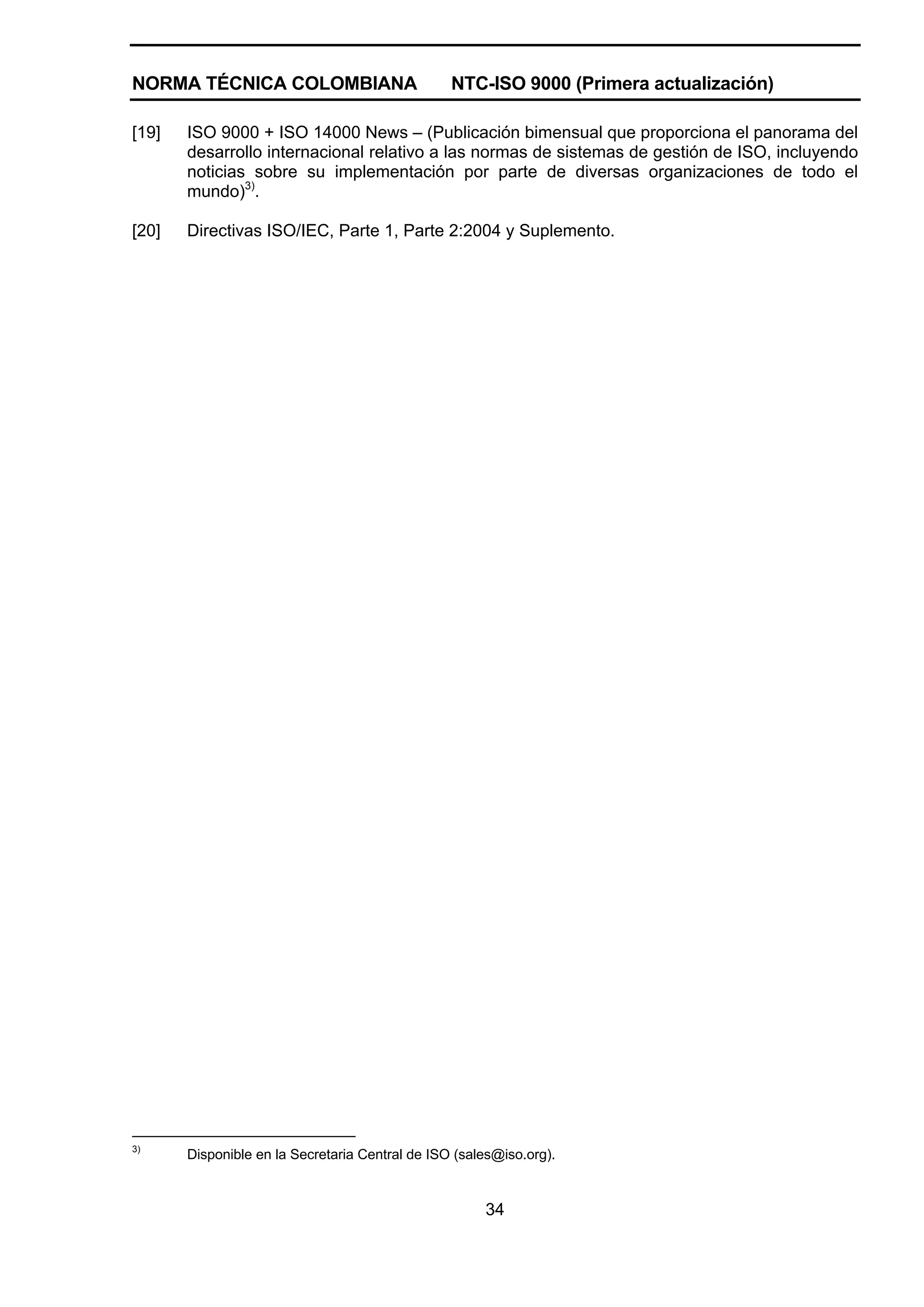 NORMA TÉCNICA COLOMBIANA                         NTC-ISO 9000 (Primera actualización)

[19]   ISO 9000 + ISO 14000 News – (Publicación bimensual que proporciona el panorama del
       desarrollo internacional relativo a las normas de sistemas de gestión de ISO, incluyendo
       noticias sobre su implementación por parte de diversas organizaciones de todo el
       mundo)3).

[20]   Directivas ISO/IEC, Parte 1, Parte 2:2004 y Suplemento.




3)
       Disponible en la Secretaria Central de ISO (sales@iso.org).


                                                      34
 