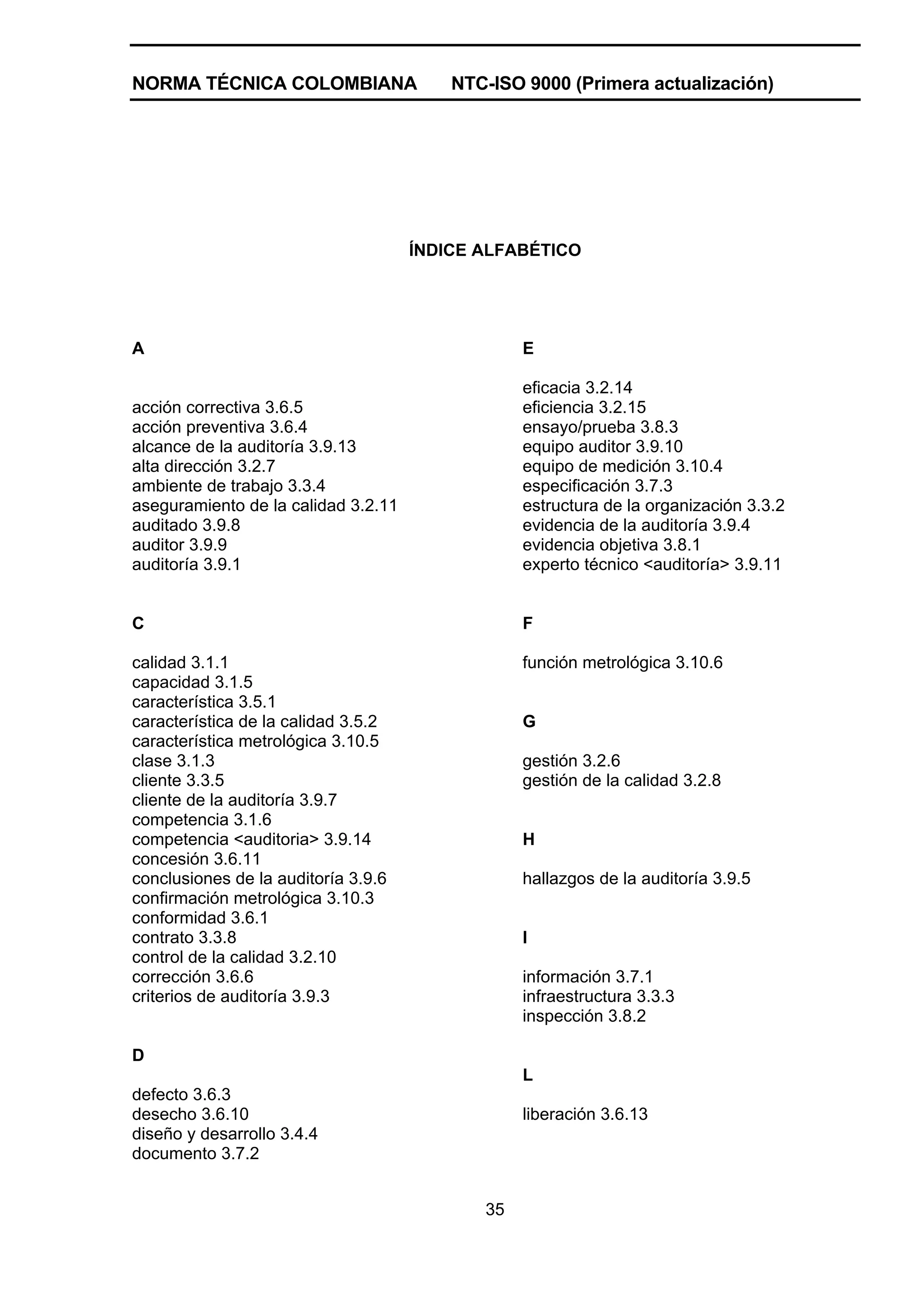NORMA TÉCNICA COLOMBIANA                 NTC-ISO 9000 (Primera actualización)




                                     ÍNDICE ALFABÉTICO




A                                                E

                                                 eficacia 3.2.14
acción correctiva 3.6.5                          eficiencia 3.2.15
acción preventiva 3.6.4                          ensayo/prueba 3.8.3
alcance de la auditoría 3.9.13                   equipo auditor 3.9.10
alta dirección 3.2.7                             equipo de medición 3.10.4
ambiente de trabajo 3.3.4                        especificación 3.7.3
aseguramiento de la calidad 3.2.11               estructura de la organización 3.3.2
auditado 3.9.8                                   evidencia de la auditoría 3.9.4
auditor 3.9.9                                    evidencia objetiva 3.8.1
auditoría 3.9.1                                  experto técnico <auditoría> 3.9.11


C                                                F

calidad 3.1.1                                    función metrológica 3.10.6
capacidad 3.1.5
característica 3.5.1
característica de la calidad 3.5.2               G
característica metrológica 3.10.5
clase 3.1.3                                      gestión 3.2.6
cliente 3.3.5                                    gestión de la calidad 3.2.8
cliente de la auditoría 3.9.7
competencia 3.1.6
competencia <auditoria> 3.9.14                   H
concesión 3.6.11
conclusiones de la auditoría 3.9.6               hallazgos de la auditoría 3.9.5
confirmación metrológica 3.10.3
conformidad 3.6.1
contrato 3.3.8                                   I
control de la calidad 3.2.10
corrección 3.6.6                                 información 3.7.1
criterios de auditoría 3.9.3                     infraestructura 3.3.3
                                                 inspección 3.8.2

D
                                                 L
defecto 3.6.3
desecho 3.6.10                                   liberación 3.6.13
diseño y desarrollo 3.4.4
documento 3.7.2


                                            35
 